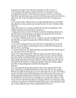 Testament and other Early Christian Literature của W.F.Arndt và
F.W.Gingrich. Một quyển từ vững rẻ tiền hơn và vắn tắt hơn, là của
G.Abbott-Smith quyển A Mannal Greek Lexicon of the New Testament.
Như đã đề cập trước đây công cụ hữu ích nhất sẵn sàng cho bất cứ ai biết các
mẫu tự Hi-văn, là bộ Theological Dictionare od the New Testament của
Kittel.
5. Các công cụ khác. Nhiều công cụ về ngôn ngữ khác gồm có các bộ Phù
dẫn phân tích và theo chủ đề của văn bản Tân ước Hi-văn và Bộ Bảy Mươi
Dịch Giả.
Cũng một loại trợ cụ và công cụ như thế cho Hy-bá-lai cũng đang có sẵn.
Những sách hữu ích cho Hy-bá-lai văn gồm có:
1. Bảng liệt kê tần số. John D.W.Watter có đúc kết một bảng liệt kê các từ
ngữ Hy-bá-lai văn thông dụng trong quyển sách nhan đề Lists of Words
Occurring Frequently in the Hebrew Bible.
2. Các sách văn phạm Hy-bá-lai văn. Trong số các sách văn phạm Hy-bá-lai
văn hiện hữu, có quyển Introduction to Biblical Hebrew của Thomas
O.Lambdin.
3. Các sách từ vững Hy-bá-lai văn. Các sách từ vững dành cho các tín đồ
thường, có quyển Hebrew and English Lexicon od the Old Testament của
Brown, Driver and Briggs.
4. Văn bản Hy-bá-lai văn. Biblia Hebraica của Rudolf Kittel là một thí dụ về
các văn bản Hy-bá-lai văn hiện có.
Càng có tài năng sử dụng được nhiều số công cụ nói trên, bạn sẽ càng có
được sự thông hiểu càng phong phú. Bảo rằng các công cụ kể trên chỉ phù
hợp cho giới học giả là một huyền thoại quái gỡ. Các học giả vốn có thể sử
dụng chúng một cách bác học hơn chúng ta, nhưng chúng cũng rất hữu ích
cho người tín đồ thường. Ta chẳng cần gì phải là thợ mộc chuyên nghiệp
mới biết sử dụng thông thạo một chiếc búa đóng đinh.
Kết luận.
Các sử gia hiện đại đã gọi thế kỷ thứ hai mươi là kỷ nguyên hậu Cơ-đốc
giáo. Ảnh hưởng của Hội thánh đã làm xói mòn nền văn hoá của chúng ta.
Điều đó có nghĩa là ảnh hưởng của các Cơ-đốc nhân rất suy yếu. Tôi tin rằng
bí quyết tối quan trọng để Hội thánh phục hưng nằm trong vấn đề giáo dục
những người đã trưởng thành. Tôi đang mơ có vô số Cơ-đốc nhân có khẩu
tài và kiến thức sẽ mở một cuộc xâm nhập mới vào đất nước chúng ta. Giấc
mơ ấy sẽ chỉ có thể thực hiện được nếu chúng ta biết rõ và sử dụng các công
cụ để học hỏi nghiên cứu Thánh Kinh thật thông minh. Tôi mong quyển sách
này sẽ được dùng như một công cụ nhằm khích lệ nỗ lực ấy.
 