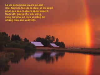 La vie est comme un arc-en-ciel :
il lui faut à la fois de la pluie et du soleil
pour que ses couleurs apparaissent.
Cuộc đời giống như cầu vồng :
cùng lúc phải có mưa và nắng để
những màu sắc xuất hiện
 