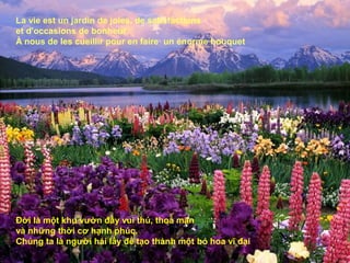 La vie est un jardin de joies, de satisfactions
et d'occasions de bonheur.
À nous de les cueillir pour en faire un énorme bouquet




Đời là một khu vườn đầy vui thú, thoả mãn
và những thời cơ hạnh phúc.
Chúng ta là người hái lấy để tạo thành một bó hoa vĩ đại
 