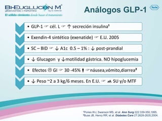 Análogos GLP-1
• GLP-1  cél. L  ↑ secreción insulina¹

• Exendin-4 sintético (exenatide)  E.U. 2005

• SC – BID  ↓ A1c 0.5 – 1% : ↓ post-prandial

• ↓ Glucagon y ↓motilidad gástrica. NO hipoglucemia

• Efectos  GI  30 -45%náusea,vómito,diarrea²

• ↓ Peso ~2 a 3 kg/6 meses. En E.U.   SU y/o MTF




                           ¹Pories WJ, Swanson MS, et al. Ann Surg 222:339-350,1995.
                           ²Buse JB, Henry RR, et al. Diabetes Care 27:2628-2635,2004.
 