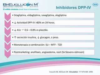 Inhibidores DPP-IV
• Sitagliptina, vildagliptina, saxagliptina, alogliptina

• ↓ Actividad DPP-IV >80% en 24 horas.

• ↓ A1c  0.6 – 0.8% vs placebo.

• ↑ secreción insulina, ↓ glucagon, ± peso.

• Monoterapia o combinación: SU – MTF - TZD

• Postmarketing: anafilaxis, angioedema, rash (Sx Stevens-Johnson)




                                      Inzucchi SE, McGuire DK. Circulation. 117:574-584, 2008.
 