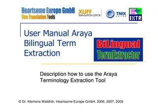 User Manual Araya
   Bilingual Term
   Extraction

            Description how to use the Araya
            Terminology Extraction Tool


© Dr. Klemens Waldhör, Heartsome Europe GmbH, 2006, 2007, 2009
 