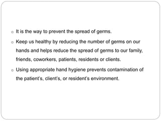 o It is the way to prevent the spread of germs.
o Keep us healthy by reducing the number of germs on our
hands and helps reduce the spread of germs to our family,
friends, coworkers, patients, residents or clients.
o Using appropriate hand hygiene prevents contamination of
the patient’s, client’s, or resident’s environment.
 