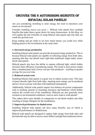Uncover the 6 Astonishing Benefits of
Bifacial Solar Panels!
Are you considering switching to solar energy, but want to maximize your
return on investment?
Consider installing bifacial solar panels ! Bifacial solar panels have multiple
benefits that make them a great choice for many homeowners. In this blog, we
will explain the top 6 benefits of using bifacial solar panels and why they are
worth the up-front cost.
Keep reading and get ready to see how much money you could save while
helping preserve the environment at the same time!
1. Increased energy production
Installing bifacial solar panels can provide increased energy production. This is
because bifacial solar panels are capable of collecting energy from both sides,
meaning that they can absorb more light than traditional single-sided, mono-
facial solar panels.
Bifacial panels also have the ability to capture reflected light, which further
increases their efficiency in producing energy. The result is more power output
than a standard panel and a lower cost per watt produced – resulting in greater
savings for you over time.
2. Reduced system costs
Installing bifacial solar panels is a great way to reduce system costs. This type
of panel absorbs light from both sides, meaning more energy can be produced
and at a lower cost per watt than with traditional monopanels.
Additionally, bifacial solar panels require less balance-of-system components
such as tracking systems or mounting structures and hardware which further
reduces the overall cost of the installation. Bifacials are also generally more
resistant to environmental conditions -such as snow load or wind speeds!
This makes them more durable in comparison to uni-facial models and often
resulting in longer lifespans for the installations.
3. Improved performance in shaded areas
Installing bifacial solar panels can have many benefits, one of which is
improved performance in shaded areas.
Bifacial solar panels are designed to capture light energy from both sides and
the backside may be able to receive more diffuse sunlight than traditional mono-
 