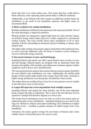 facial cells due to its wider surface area. This means that they could achieve
better efficiency when operating under partial shade or difficult conditions.
Additionally, as the bifacial cells don’t require an additional module frame for
installation, it can result in less installation expenses and higher return on
investment (ROI).
4. Better aesthetics for rooftop installations
Rooftop installations of bifacial solar panels provide numerous benefits. One of
the main advantages is improved aesthetics.
Bifacial modules are designed to capture light from two sides and they feature
an all-black design which makes them less visible compared to conventional
rooftop systems. The lower profile allows these installations to fit in more
naturally with the surrounding environment and give buildings a cleaner, more
modern look.
This helps make rooftop solar projects appear much better than traditional ones,
as well as provide additional value for home or business owners looking to
invest in renewable energy solutions.
5. Increased resistance to snow and hail damage
Installing bifacial solar panels can offer a great benefit when it comes to snow
and hail damage. Bifacial panels are designed with an aluminum frame that
increases the rigidity of the modules, providing more resistance against weather
conditions such as heavy snow and hailstorms.
The increased protection against these harsh elements ensures greater durability
for your bifacial solar installation over time. Additionally, the double-sided
design of these panels helps absorb more energy from both sides, resulting in
higher energy production even during days shrouded by winter storms.
This makes them an excellent choice if you live in areas prone to severe weather
events like heavy snow or hail storms.
6. Longer life-span due to less degradation from sunlight exposure
Installing bifacial solar panels has many benefits, one of the most important
being a longer life-span at substations. This is due to the fact that they are less
exposed to sunlight and therefore degrade at a slower rate.
This means fewer maintenance costs over time, as well as less money spent on
replacement parts or new installations – ultimately helping you save more in the
long run. Moreover, bifacial solar panel technology also contributes to higher
efficiency levels – resulting in greater amounts of usable energy from every
installation.
Ultimately, this means greater savings for your home or business and a more
reliable source of renewable power for years to come.
 