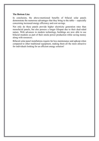 The Bottom Line
In conclusion, the above-mentioned benefits of bifacial solar panels
demonstrate the numerous advantages that they bring to the table— especially
concerning increased energy efficiency and cost savings.
Not only do these panels provide higher electricity generation rates than
monofacial panels, but also possess a longer lifespan due to their dual-sided
nature. With advances in modern technology, buildings are now able to use
bifacial modules as part of their onsite power production while saving money
along with resources.
Bifacial solar panel installations require far less maintenance and upkeep when
compared to other traditional equipment, making them all the more attractive
for individuals looking for an efficient energy solution!
 