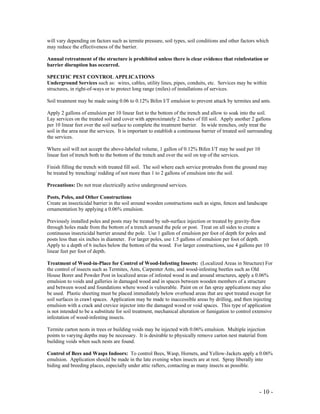 - 10 -
will vary depending on factors such as termite pressure, soil types, soil conditions and other factors which
may reduce the effectiveness of the barrier.
Annual retreatment of the structure is prohibited unless there is clear evidence that reinfestation or
barrier disruption has occurred.
SPECIFIC PEST CONTROL APPLICATIONS
Underground Services such as: wires, cables, utility lines, pipes, conduits, etc. Services may be within
structures, in right-of-ways or to protect long range (miles) of installations of services.
Soil treatment may be made using 0.06 to 0.12% Bifen I/T emulsion to prevent attack by termites and ants.
Apply 2 gallons of emulsion per 10 linear feet to the bottom of the trench and allow to soak into the soil.
Lay services on the treated soil and cover with approximately 2 inches of fill soil. Apply another 2 gallons
per 10 linear feet over the soil surface to complete the treatment barrier. In wide trenches, only treat the
soil in the area near the services. It is important to establish a continuous barrier of treated soil surrounding
the services.
Where soil will not accept the above-labeled volume, 1 gallon of 0.12% Bifen I/T may be used per 10
linear feet of trench both to the bottom of the trench and over the soil on top of the services.
Finish filling the trench with treated fill soil. The soil where each service protrudes from the ground may
be treated by trenching/ rodding of not more than 1 to 2 gallons of emulsion into the soil.
Precautions: Do not treat electrically active underground services.
Posts, Poles, and Other Constructions
Create an insecticidal barrier in the soil around wooden constructions such as signs, fences and landscape
ornamentation by applying a 0.06% emulsion.
Previously installed poles and posts may be treated by sub-surface injection or treated by gravity-flow
through holes made from the bottom of a trench around the pole or post. Treat on all sides to create a
continuous insecticidal barrier around the pole. Use 1 gallon of emulsion per foot of depth for poles and
posts less than six inches in diameter. For larger poles, use 1.5 gallons of emulsion per foot of depth.
Apply to a depth of 6 inches below the bottom of the wood. For larger constructions, use 4 gallons per 10
linear feet per foot of depth.
Treatment of Wood-in-Place for Control of Wood-Infesting Insects: (Localized Areas in Structure) For
the control of insects such as Termites, Ants, Carpenter Ants, and wood-infesting beetles such as Old
House Borer and Powder Post in localized areas of infested wood in and around structures, apply a 0.06%
emulsion to voids and galleries in damaged wood and in spaces between wooden members of a structure
and between wood and foundations where wood is vulnerable. Paint on or fan spray applications may also
be used. Plastic sheeting must be placed immediately below overhead areas that are spot treated except for
soil surfaces in crawl spaces. Application may be made to inaccessible areas by drilling, and then injecting
emulsion with a crack and crevice injector into the damaged wood or void spaces. This type of application
is not intended to be a substitute for soil treatment, mechanical alteration or fumigation to control extensive
infestation of wood-infesting insects.
Termite carton nests in trees or building voids may be injected with 0.06% emulsion. Multiple injection
points to varying depths may be necessary. It is desirable to physically remove carton nest material from
building voids when such nests are found.
Control of Bees and Wasps Indoors: To control Bees, Wasp, Hornets, and Yellow-Jackets apply a 0.06%
emulsion. Application should be made in the late evening when insects are at rest. Spray liberally into
hiding and breeding places, especially under attic rafters, contacting as many insects as possible.
 