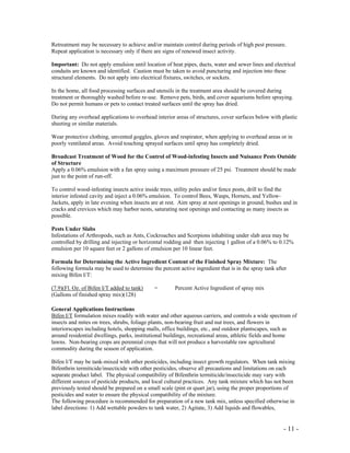 - 11 -
Retreatment may be necessary to achieve and/or maintain control during periods of high pest pressure.
Repeat application is necessary only if there are signs of renewed insect activity.
Important: Do not apply emulsion until location of heat pipes, ducts, water and sewer lines and electrical
conduits are known and identified. Caution must be taken to avoid puncturing and injection into these
structural elements. Do not apply into electrical fixtures, switches, or sockets.
In the home, all food processing surfaces and utensils in the treatment area should be covered during
treatment or thoroughly washed before re-use. Remove pets, birds, and cover aquariums before spraying.
Do not permit humans or pets to contact treated surfaces until the spray has dried.
During any overhead applications to overhead interior areas of structures, cover surfaces below with plastic
sheeting or similar materials.
Wear protective clothing, unvented goggles, gloves and respirator, when applying to overhead areas or in
poorly ventilated areas. Avoid touching sprayed surfaces until spray has completely dried.
Broadcast Treatment of Wood for the Control of Wood-infesting Insects and Nuisance Pests Outside
of Structure
Apply a 0.06% emulsion with a fan spray using a maximum pressure of 25 psi. Treatment should be made
just to the point of run-off.
To control wood-infesting insects active inside trees, utility poles and/or fence posts, drill to find the
interior infested cavity and inject a 0.06% emulsion. To control Bees, Wasps, Hornets, and Yellow-
Jackets, apply in late evening when insects are at rest. Aim spray at nest openings in ground, bushes and in
cracks and crevices which may harbor nests, saturating nest openings and contacting as many insects as
possible.
Pests Under Slabs
Infestations of Arthropods, such as Ants, Cockroaches and Scorpions inhabiting under slab area may be
controlled by drilling and injecting or horizontal rodding and then injecting 1 gallon of a 0.06% to 0.12%
emulsion per 10 square feet or 2 gallons of emulsion per 10 linear feet.
Formula for Determining the Active Ingredient Content of the Finished Spray Mixture: The
following formula may be used to determine the percent active ingredient that is in the spray tank after
mixing Bifen I/T:
(7.9)(Fl. Oz. of Bifen I/T added to tank) = Percent Active Ingredient of spray mix
(Gallons of finished spray mix)(128)
General Applications Instructions
Bifen I/T formulation mixes readily with water and other aqueous carriers, and controls a wide spectrum of
insects and mites on trees, shrubs, foliage plants, non-bearing fruit and nut trees, and flowers in
interiorscapes including hotels, shopping malls, office buildings, etc., and outdoor plantscapes, such as
around residential dwellings, parks, institutional buildings, recreational areas, athletic fields and home
lawns. Non-bearing crops are perennial crops that will not produce a harvestable raw agricultural
commodity during the season of application.
Bifen I/T may be tank-mixed with other pesticides, including insect growth regulators. When tank mixing
Bifenthrin termiticide/insecticide with other pesticides, observe all precautions and limitations on each
separate product label. The physical compatibility of Bifenthrin termiticide/insecticide may vary with
different sources of pesticide products, and local cultural practices. Any tank mixture which has not been
previously tested should be prepared on a small scale (pint or quart jar), using the proper proportions of
pesticides and water to ensure the physical compatibility of the mixture.
The following procedure is recommended for preparation of a new tank mix, unless specified otherwise in
label directions: 1) Add wettable powders to tank water, 2) Agitate, 3) Add liquids and flowables,
 