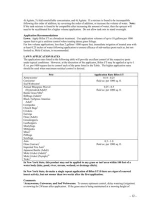 - 12 -
4) Agitate, 5) Add emulsifiable concentrates, and 6) Agitate. If a mixture is found to be incompatible
following this order of addition, try reversing the order of addition, or increase the volume of water. Note:
If the tank-mixture is found to be compatible after increasing the amount of water, then the sprayer will
need to be recalibrated for a higher volume application. Do not allow tank mix to stand overnight.
Application Recommendations
Lawn: Apply Bifen I/T as a broadcast treatment. Use application volumes of up to 10 gallons per 1000
square feet to get a uniform control when treating dense grass foliage.
For low volume applications, less than 2 gallons/ 1000 square feet, immediate irrigation of treated area with
at least 0.25 inches of water following application to ensure efficacy of sub-surface pests such as, but not
limited to, Mole Crickets, is recommended.
LAWN APPLICATION RATES
The application rates listed in the following table will provide excellent control of the respective pests
under typical conditions. However, at the discretion of the applicator, Bifen I/T may be applied at up to 1
fl. oz. per 1000 square feet to control each of the pests listed in the Table. The higher application rates
should be used when maximum residual control is desired.
Pest Application Rate Bifen I/T
Armyworms¹
Cutworms¹
Sod Webworm¹
0.18 - 0.25
fluid oz. per 1000 sq. ft.
Annual Bluegrass Weevil
(Hyperodes)(Adult)²
Banks Grass Mite6
Billbugs (Adult)³
Black Turfgrass Ataenius
Adult4
Centipedes
Chinch Bugs5
Crickets
Earwigs
Fleas (Adult)
Grasshoppers
Leafhoppers
Mealybugs
Millipedes
Mites6
Pillbugs
Sowbugs
0.25 - 0.5
fluid oz. per 1000 sq. ft.
Ants
Fleas (Larvae)7
Imported Fire Ants8
Japanese Beetle (Adult)
Mole Cricket (Adult)9
Mole Cricket (Nymph)10
Ticks11
0.5 - 1.0
fluid oz. per 1000 sq. ft.
In New York State, this product may not be applied to any grass or turf area within 100 feet of a
water body (lake, pond, river, stream, wetland, or drainage ditch).
In New York State, do make a single repeat application of Bifen I/T if there are signs of renewed
insect activity, but not sooner than two weeks after the first application.
Comments
¹Armyworms, Cutworms, and Sod Webworms: To ensure optimum control, delay watering (irrigation)
or mowing for 24 hours after application. If the grass area is being maintained at a mowing height of
 