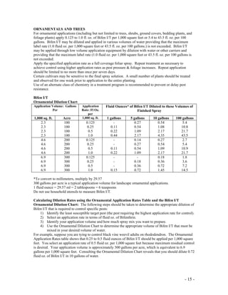 - 15 -
ORNAMENTALS AND TREES
For ornamental applications (including but not limited to trees, shrubs, ground covers, bedding plants, and
foliage plants) apply 0.125 to 1.0 fl. oz. of Bifen I/T per 1,000 square feet or 5.4 to 43.5 fl. oz. per 100
gallons. Bifen I/T may be diluted and applied in various volumes of water providing that the maximum
label rate (1.0 fluid oz. per 1,000 square feet or 43.5 fl. oz. per 100 gallons.) is not exceeded. Bifen I/T
may be applied through low volume application equipment by dilution with water or other carriers and
providing that the maximum label rate (1.0 fluid oz. per 1,000 square feet or 43.5 fl. oz. per 100 gallons is
not exceeded.
Apply the specified application rate as a full coverage foliar spray. Repeat treatment as necessary to
achieve control using higher application rates as pest pressure & foliage increases. Repeat application
should be limited to no more than once per seven days.
Certain cultivars may be sensitive to the final spray solution. A small number of plants should be treated
and observed for one week prior to application to the entire planting.
Use of an alternate class of chemistry in a treatment program is recommended to prevent or delay pest
resistance.
Bifen I/T
Ornamental Dilution Chart
Application Volume: Gallons
Per
Application
Rate: Fl Oz.
per
Fluid Ounces* of Bifen I/T Diluted to these Volumes of
Finished Spray
1,000 sq. ft. Acre 1,000 sq. ft. 1 gallons 5 gallons 10 gallons 100 gallons
2.3
2.3
2.3
2.3
100
100
100
100
0.125
0.25
0.5
1.0
-
0.11
0.22
0.44
0.27
0.54
1.09
2.17
0.54
1.08
2.17
4.35
5.4
10.8
21.7
43.5
4.6
4.6
4.6
4.6
200
200
200
200
0.125
0.25
0.5
1.0
-
-
0.11
0.22
0.14
0.27
0.54
1.09
0.27
0.54
1.09
2.17
2.7
5.4
10.9
21.7
6.9
6.9
6.9
6.9
300
300
300
300
0.125
0.25
0.5
1.0
-
-
-
0.15
-
0.18
0.36
0.72
0.18
0.36
0.72
1.45
1.8
3.6
7.2
14.5
*To convert to millimeters, multiply by 29.57
300 gallons per acre is a typical application volume for landscape ornamental applications.
1 fluid ounce = 29.57 ml = 2 tablespoons = 6 teaspoons
Do not use household utensils to measure Bifen I/T.
Calculating Dilution Rates using the Ornamental Application Rates Table and the Bifen I/T
Ornamental Dilution Chart: The following steps should be taken to determine the appropriate dilution of
Bifen I/T that is required to control specific pests:
1) Identify the least susceptible target pest (the pest requiring the highest application rate for control).
2) Select an application rate in terms of fluid oz. of Bifenthrin.
3) Identify your application volume and how much spray mix you want to prepare.
4) Use the Ornamental Dilution Chart to determine the appropriate volume of Bifen I/T that must be
mixed in your desired volume of water.
For example, suppose you are tying to control black vine weevil adults on rhododendron. The Ornamental
Application Rates table shows that 0.25 to 0.5 fluid ounces of Bifen I/T should be applied per 1,000 square
feet. You select an application rate of 0.5 fluid oz. per 1,000 square feet because maximum residual control
is desired. Your application volume is approximately 300 gallons per acre, which is equivalent to 6.9
gallons per 1,000 square feet. Consulting the Ornamental Dilution Chart reveals that you should dilute 0.72
fluid oz. of Bifen I/T in 10 gallons of water.
 