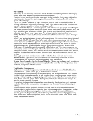 - 19 -
INDOOR USE
In the home, all food processing surfaces and utensils should be covered during treatment or thoroughly
washed before reuse. Exposed food should be covered or removed.
For control of ants, bees, beetles, boxelder bugs, carpet beetles, centipedes, clothes moths, cockroaches,
crickets, earwigs, firebrats, flies, gnats, midges, millipedes, pillbugs, scorpions, silverfish, sowbugs,
spiders, ticks, and wasps.
Use a 0.02% to 0.06% suspension (0.33 to 1 fluid oz. per gallon of water) for residual pest control in
buildings and structures and on modes of transport. Apply either as a crack and crevice, pinstream, spot,
coarse, low-pressure spray (25 psi or less) or with a paint brush.
Indoor Treatments: Apply as a coarse, low pressure, crack and crevice or spot spray to areas where pests
hide, such as baseboards, corners, storage areas, closets, around water pipes, doors and windows, attics and
eaves, behind and under refrigerators, cabinets, sinks, furnaces, stoves, the underside of shelves, drawers
and similar areas. Do not use as a space spray. Pay particular attention to cracks and crevices.
Mixing Directions: See mixing directions in “Pest Control on Outside Surfaces and Around Buildings”
section.
Bifen I/T is to be diluted with water for spray or brush application. Fill sprayer with the desired volume of
water and add Bifen I/T. Close and shake before use in order to insure proper mixing. Mix only the
amount of solution needed for the application. Retreatment may be necessary to achieve and/or maintain
control during periods of high pest pressure. Repeat application is necessary only if there are signs of
renewed insect activity. Repeat application should be limited to no more than once per seven days.
Cockroaches, Crickets, Firebrats, Scorpions, Silverfish, Spiders, and Ticks: Apply as a coarse, low
pressure spray to areas where these pests hide, such as baseboards, corners, storage areas, closets, around
water pipes, doors and windows, attics and eaves, behind and under refrigerators, cabinets, sinks, furnaces,
and stoves, the underside of shelves, drawers, and similar areas. Pay particular attention to cracks and
crevices.
Ants: Apply to any trails, around doors and windows and other places where ants may be found.
Bees and Wasps: Application to nests should be made late in the evening when insects are at rest.
Thoroughly spray nest and entrance and surrounding areas where insects alight.
Boxelder Bugs, Centipedes, Earwigs, Beetles, Millipedes, Pillbugs, and Sowbugs: Apply around doors
and windows and other places where these pests may be found or where they may enter premises. Spray
baseboards, storage areas and other locations.
Food Handling Establishments:
Applications of this product are permitted in both food/feed and nonfood/ areas of food/feed handling
establishments as a general surface, spot, or crack and crevice treatment.
Food/feed handling establishments are defined as places other than private residences in which exposed
food/feed is held, processed, prepared or served. Included also are areas for receiving, storing, packing
(canning, bottling, wrapping, boxing), preparing, edible waste storage and enclosed processing systems
(mills, dairies, edible oils, syrups) of food. Serving areas where food is exposed and the facility is in
operation are also considered food areas.
Permitted non-food areas of use include garbage rooms, lavatories, floor drains (to sewers), entries and
vestibules, offices, locker rooms, machine rooms, garages, mop closets and storage (after canning or
bottling).
Permitted use sites include, but are not limited to: Aircraft (Do not use in aircraft cabins), apartment
buildings, bakeries, bottling facilities, breweries, buses, cafeterias, candy plants, canneries, dairy product
processing plants, food manufacturing plants, food processing plants, food service establishments,
granaries, grain mills, hospitals, hotels, industrial buildings, laboratories, meat/poultry/egg processing
plants, mobile/motor homes, nursing homes, offices, railcars, restaurants, schools, ships, trailers, trucks,
vessels, warehouses and wineries.
 