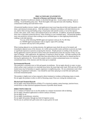- 2 -
PRECAUTIONARY STATEMENTS
Hazards to Humans and Domestic Animals
Caution - Harmful if swallowed, inhaled, or absorbed through skin. Avoid contact with skin, eyes or
clothing. Avoid breathing spray mist. Wash thoroughly with soap and water after handling. Remove
contaminated clothing and wash before reuse.
All pesticide handlers (mixers, loaders, and applicators) must wear long-sleeved shirt and long pants, socks,
shoes, and chemical-resistant gloves. After the product is diluted in accordance with label directions for
use, and/or when mixing and loading using a closed spray tank transfer system, or an in-line injector
system, shirt, pants, socks, shoes, and waterproof gloves are sufficient. In addition, all pesticide handlers
must wear a respiratory protection device¹ when working in a non-ventilated space. All pesticide handlers
must wear protective eyewear when working in non-ventilated space or when applying termiticide by
rodding or sub-slab injection.
¹Use one of the following NIOSH approved respirator with any R, P or HE filter
or a NIOSH approved respirator with an organic vapor (OV) cartridge
or canister with any R,P or HE prefilter.
When treating adjacent to an existing structure, the applicator must check the area to be treated, and
immediately adjacent areas of the structure, for visible and accessible cracks and holes to prevent any leaks
or significant exposures to persons occupying the structure. People present or residing in the structure
during application must be advised to remove their pets and themselves from the structure if they see any
signs of leakage. After application, the applicator is required to check for leaks. All leaks resulting in the
deposition of termiticide in locations other than those prescribed on this label must be cleaned up prior to
leaving the applications site. Do not allow people or pets to contact contaminated areas or to reoccupy
contaminated areas of the structure until the clean-up is completed.
Environmental Hazards
This pesticide is extremely toxic to fish and aquatic invertebrates. Do not apply directly to water, to areas
where surface water is present or to intertidal areas below the mean high water mark. Drift and run-off from
treated areas may be hazardous to aquatic organisms in neighboring areas. Do not contaminate water when
disposing of equipment washwaters. Care should be used when spraying to avoid fish and reptile pets
in/around ornamental ponds.
This product is highly toxic to bees exposed to direct treatment or residues on blooming crops or weeds.
Do not apply this product or allow to drift to blooming crops if bees are visiting the treatment area.
Physical and Chemical Hazards
Do not apply water-based dilutions of Bifen I/T to electrical conduits, motor housings, junction boxes,
switch boxes or other electrical equipment because of possible shock hazard.
DIRECTIONS FOR USE
It is a violation of Federal Law to use this product in a manner inconsistent with its labeling.
Do not apply a broadcast application to interior surfaces of homes.
Do not apply by air.
Do not apply in greenhouses, nurseries.
Do not apply this product through any kind of irrigation system.
Not for use on sod farm turf, golf course turf, or grass grown for seed.
 