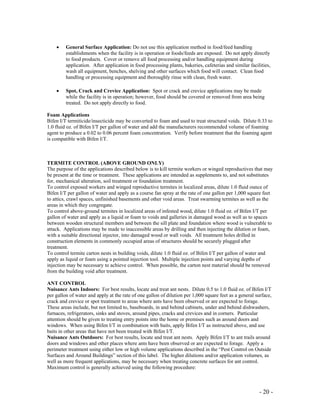 - 20 -
• General Surface Application: Do not use this application method in food/feed handling
establishments when the facility is in operation or foods/feeds are exposed. Do not apply directly
to food products. Cover or remove all food processing and/or handling equipment during
application. After application in food processing plants, bakeries, cafeterias and similar facilities,
wash all equipment, benches, shelving and other surfaces which food will contact. Clean food
handling or processing equipment and thoroughly rinse with clean, fresh water.
• Spot, Crack and Crevice Application: Spot or crack and crevice applications may be made
while the facility is in operation; however, food should be covered or removed from area being
treated. Do not apply directly to food.
Foam Applications
Bifen I/T termiticide/insecticide may be converted to foam and used to treat structural voids. Dilute 0.33 to
1.0 fluid oz. of Bifen I/T per gallon of water and add the manufacturers recommended volume of foaming
agent to produce a 0.02 to 0.06 percent foam concentration. Verify before treatment that the foaming agent
is compatible with Bifen I/T.
TERMITE CONTROL (ABOVE GROUND ONLY)
The purpose of the applications described below is to kill termite workers or winged reproductives that may
be present at the time or treatment. These applications are intended as supplements to, and not substitutes
for, mechanical alteration, soil treatment or foundation treatment.
To control exposed workers and winged reproductive termites in localized areas, dilute 1.0 fluid ounce of
Bifen I/T per gallon of water and apply as a course fan spray at the rate of one gallon per 1,000 square feet
to attics, crawl spaces, unfinished basements and other void areas. Treat swarming termites as well as the
areas in which they congregate.
To control above-ground termites in localized areas of infested wood, dilute 1.0 fluid oz. of Bifen I/T per
gallon of water and apply as a liquid or foam to voids and galleries in damaged wood as well as to spaces
between wooden structural members and between the sill plate and foundation where wood is vulnerable to
attack. Applications may be made to inaccessible areas by drilling and then injecting the dilution or foam,
with a suitable directional injector, into damaged wood or wall voids. All treatment holes drilled in
construction elements in commonly occupied areas of structures should be securely plugged after
treatment.
To control termite carton nests in building voids, dilute 1.0 fluid oz. of Bifen I/T per gallon of water and
apply as liquid or foam using a pointed injection tool. Multiple injection points and varying depths of
injection may be necessary to achieve control. When possible, the carton nest material should be removed
from the building void after treatment.
ANT CONTROL
Nuisance Ants Indoors: For best results, locate and treat ant nests. Dilute 0.5 to 1.0 fluid oz. of Bifen I/T
per gallon of water and apply at the rate of one gallon of dilution per 1,000 square feet as a general surface,
crack and crevice or spot treatment to areas where ants have been observed or are expected to forage.
These areas include, but not limited to, baseboards, in and behind cabinets, under and behind dishwashers,
furnaces, refrigerators, sinks and stoves, around pipes, cracks and crevices and in corners. Particular
attention should be given to treating entry points into the home or premises such as around doors and
windows. When using Bifen I/T in combination with baits, apply Bifen I/T as instructed above, and use
baits in other areas that have not been treated with Bifen I/T.
Nuisance Ants Outdoors: For best results, locate and treat ant nests. Apply Bifen I/T to ant trails around
doors and windows and other places where ants have been observed or are expected to forage. Apply a
perimeter treatment using either low or high volume applications described in the “Pest Control on Outside
Surfaces and Around Buildings” section of this label. The higher dilutions and/or application volumes, as
well as more frequent applications, may be necessary when treating concrete surfaces for ant control.
Maximum control is generally achieved using the following procedure:
 