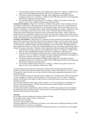 - 21 -
1. Treat non-porous surfaces with low volume applications using 0.5 to 1.0 fluid oz. of Bifen I/T per
gallon of water and applying this dilution at the rate of one gallon per 1,000 square feet.
2. Treat porous surfaces and vegetation with high volume applications using dilutions that are
calculated to deliver 0.5 to 1.0 fluid oz. of Bifen I/T per 1,000 square feet (refer to the Ornamental
and Perimeter Application Dilution Charts).
3. For maximum residual control, dilute 0.5 to 1.0 fluid oz. of Bifen I/T per gallon of water and
apply at a rate of up to 10 gallons of dilution per 1,000 square feet.
Carpenter Ants Indoors: Dilute 0.5 to 1.0 fluid oz. of Bifen I/T per gallon of water and apply at the rate
of one gallon of dilution per 1,000 square feet as a general surface, crack and crevice or spot treatment to
areas where carpenter ants have been observed or are expected to forage. These areas include, but are not
limited to, baseboards, in and behind cabinets, under and behind dishwashers, furnaces, refrigerators, sinks,
and stoves, around pipes, cracks and crevices, and in corners. Particular attention should be given to
treating entry points into the home or premises such as around doors and windows. Spray or foam into
cracks into crevices or drill holes and spray, mist or foam into voids where carpenter ants or their nests are
present. When using Bifen I/T in combination with baits, apply Bifen I/T as instructed above, and use baits
in other areas that have not been treated with Bifen I/T.
Carpenter Ants Outdoors: Apply Bifen I/T to carpenter ant trails around doors and windows and other
places where carpenter ants have been observed or are expected to forage. For best results, locate and treat
carpenter ant nests. Apply a perimeter treatment using either low or high volume applications described in
the “Pest Control on Outside Surfaces and Around Buildings” section of this label. The higher dilutions
and/or application volumes, as well as more frequent applications, may be necessary when treating concrete
surfaces for carpenter ant control. Maximum control is generally achieved using the following procedure:
1. Treat non-porous surfaces with low volume applications using 0.5 to 1.0 fluid oz. of Bifen I/T per
gallon of water and applying this dilution at the rate of one gallon per 1,000 square feet.
2. Treat the trunks of trees that have carpenter ant trails, or upon which carpenter ants are foraging,
using 0.5 to 1.0 fl. oz. of Bifen I/T per gallon of water and applying this dilution to thoroughly wet
the bark from the base of the tree to as high as possible on the trunk
3. Treat porous surfaces and vegetation with high volume applications using dilutions that are
calculated to deliver 0.5 to 1.0 fluid oz. of Bifen I/T per 1,000 square feet (refer to the Ornamental
and Perimeter Application Dilution Charts)
4. For maximum residual control, dilute 0.5 to 1.0 fluid oz. of Bifen I/T per gallon of water and
apply at a rate of up to 10 gallons of dilution per 1,000.
To control carpenter ants inside trees, utility poles, fencing or deck materials and similar structural
members, drill to locate the interior infested cavity and inject or foam a 0.06% dilution (1.0 fl. oz. of Bifen
I/T per gallon of water) into the cavity using a sufficient volume and an appropriate treatment tool with a
splash-back guard.
To control carpenter ants that are tunneling in the soil, dilute 0.5 to 1.0 fluid ounces of Bifen I/T per gallon
of water and apply as a drench or inject the dilution or foam at intervals of 8 to 12 inches. Establish a
uniform vertical barrier at the edges of walls, driveways or other hard surfaces where ants are tunneling
beneath the surfaces.
For wood piles and stored lumber apply a 0.06% emulsion. Use a hose-end sprayer or sprinkling can to
deliver a coarse drenching spray. Treated wood can be burned or used for lumber one month after
treatment. Do not use in structures.
To protect firewood from carpenter ants, dilute 1.0 fluid oz. of Bifen I/T per gallon of water and apply to
the soil beneath where the firewood will be stacked at the rate of one gallon of dilution per 8 square feet.
DO NOT treat firewood with this product.
Attention
Do not apply a broadcast application to interior surfaces of homes.
Do not apply to pets, crops, or sources of electricity.
Firewood is not to be treated.
Use only in well-ventilated areas.
During any application to overhead areas of structure, cover surface below with plastic sheeting or similar
material except for soil surfaces in crawlspaces.
Do not allow spray to contact food, foodstuffs, food-contacting surfaces or food utensils or water supplies.
 