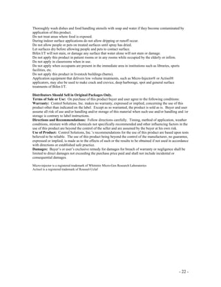 - 22 -
Thoroughly wash dishes and food handling utensils with soap and water if they become contaminated by
application of this product.
Do not treat areas where food is exposed.
During indoor surface applications do not allow dripping or runoff occur.
Do not allow people or pets on treated surfaces until spray has dried.
Let surfaces dry before allowing people and pets to contact surface.
Bifen I/T will not stain, or damage any surface that water alone will not stain or damage.
Do not apply this product in patient rooms or in any rooms while occupied by the elderly or infirm.
Do not apply in classrooms when in use.
Do not apply when occupants are present in the immediate area in institutions such as libraries, sports
facilities, etc.
Do not apply this product in livestock buildings (barns).
Application equipment that delivers low volume treatments, such as Micro-Injector® or Actisol®
applicators, may also be used to make crack and crevice, deep harborage, spot and general surface
treatments of Bifen I/T.
Distributors Should Sell in Original Packages Only.
Terms of Sale or Use: On purchase of this product buyer and user agree to the following conditions:
Warranty: Control Solutions, Inc. makes no warranty, expressed or implied, concerning the use of this
product other than indicated on the label. Except as so warranted, the product is sold as is. Buyer and user
assume all risk of use and/or handling and/or storage of this material when such use and/or handling and /or
storage is contrary to label instructions.
Directions and Recommendations: Follow directions carefully. Timing, method of application, weather
conditions, mixture with other chemicals not specifically recommended and other influencing factors in the
use of this product are beyond the control of the seller and are assumed by the buyer at his own risk.
Use of Product: Control Solutions, Inc.’s recommendations for the use of this product are based upon tests
believed to be reliable. The use of this product being beyond the control of the manufacturer, no guarantee,
expressed or implied, is made as to the effects of such or the results to be obtained if not used in accordance
with directions or established safe practice.
Damages: Buyer’s or user’s exclusive remedy for damages for breach of warranty or negligence shall be
limited to direct damages not exceeding the purchase price paid and shall not include incidental or
consequential damages.
Micro-injector is a registered trademark of Whitmire Micro-Gen Research Laboratories
Actisol is a registered trademark of Roussel-Uclaf
 