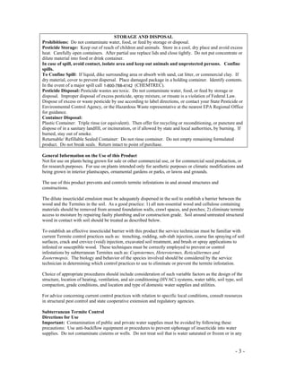 - 3 -
STORAGE AND DISPOSAL
Prohibitions: Do not contaminate water, food, or feed by storage or disposal.
Pesticide Storage: Keep out of reach of children and animals. Store in a cool, dry place and avoid excess
heat. Carefully open containers. After partial use replace lids and close tightly. Do not put concentrate or
dilute material into food or drink container.
In case of spill, avoid contact, isolate area and keep out animals and unprotected persons. Confine
spills.
To Confine Spill: If liquid, dike surrounding area or absorb with sand, cat litter, or commercial clay. If
dry material, cover to prevent dispersal. Place damaged package in a holding container. Identify contents.
In the event of a major spill call 1-800-424-9300 (CHEMTREC).
Pesticide Disposal: Pesticide wastes are toxic. Do not contaminate water, food, or feed by storage or
disposal. Improper disposal of excess pesticide, spray mixture, or rinsate is a violation of Federal Law.
Dispose of excess or waste pesticide by use according to label directions, or contact your State Pesticide or
Environmental Control Agency, or the Hazardous Waste representative at the nearest EPA Regional Office
for guidance.
Container Disposal:
Plastic Container: Triple rinse (or equivalent). Then offer for recycling or reconditioning, or puncture and
dispose of in a sanitary landfill, or incineration, or if allowed by state and local authorities, by burning. If
burned, stay out of smoke.
Returnable/ Refillable Sealed Container: Do not rinse container. Do not empty remaining formulated
product. Do not break seals. Return intact to point of purchase.
General Information on the Use of this Product
Not for use on plants being grown for sale or other commercial use, or for commercial seed production, or
for research purposes. For use on plants intended only for aesthetic purposes or climatic modifications and
being grown in interior plantscapes, ornamental gardens or parks, or lawns and grounds.
The use of this product prevents and controls termite infestations in and around structures and
constructions.
The dilute insecticidal emulsion must be adequately dispersed in the soil to establish a barrier between the
wood and the Termites in the soil. As a good practice: 1) all non-essential wood and cellulose containing
materials should be removed from around foundation walls, crawl spaces, and porches; 2) eliminate termite
access to moisture by repairing faulty plumbing and/or construction grade. Soil around untreated structural
wood in contact with soil should be treated as described below.
To establish an effective insecticidal barrier with this product the service technician must be familiar with
current Termite control practices such as: trenching, rodding, sub-slab injection, coarse fan spraying of soil
surfaces, crack and crevice (void) injection, excavated soil treatment, and brush or spray applications to
infested or susceptible wood. These techniques must be correctly employed to prevent or control
infestations by subterranean Termites such as: Coptotermes, Heterotermes, Reticulitermes and
Zootermopsis. The biology and behavior of the species involved should be considered by the service
technician in determining which control practices to use to eliminate or prevent the termite infestation.
Choice of appropriate procedures should include consideration of such variable factors as the design of the
structure, location of heating, ventilation, and air conditioning (HVAC) systems, water table, soil type, soil
compaction, grade conditions, and location and type of domestic water supplies and utilities.
For advice concerning current control practices with relation to specific local conditions, consult resources
in structural pest control and state cooperative extension and regulatory agencies.
Subterranean Termite Control
Directions for Use
Important: Contamination of public and private water supplies must be avoided by following these
precautions: Use anti-backflow equipment or procedures to prevent siphonage of insecticide into water
supplies. Do not contaminate cisterns or wells. Do not treat soil that is water saturated or frozen or in any
1-800-788-4142
 