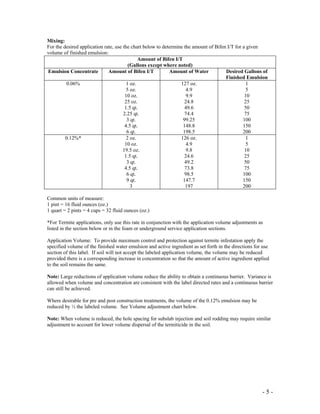 - 5 -
Mixing:
For the desired application rate, use the chart below to determine the amount of Bifen I/T for a given
volume of finished emulsion:
Amount of Bifen I/T
(Gallons except where noted)
Emulsion Concentrate Amount of Bifen I/T Amount of Water Desired Gallons of
Finished Emulsion
0.06% 1 oz.
5 oz.
10 oz.
25 oz.
1.5 qt.
2.25 qt.
3 qt.
4.5 qt.
6 qt.
127 oz.
4.9
9.9
24.8
49.6
74.4
99.25
148.8
198.5
1
5
10
25
50
75
100
150
200
0.12%* 2 oz.
10 oz.
19.5 oz.
1.5 qt.
3 qt.
4.5 qt.
6 qt.
9 qt.
3
126 oz.
4.9
9.8
24.6
49.2
73.8
98.5
147.7
197
1
5
10
25
50
75
100
150
200
Common units of measure:
1 pint = 16 fluid ounces (oz.)
1 quart = 2 pints = 4 cups = 32 fluid ounces (oz.)
*For Termite applications, only use this rate in conjunction with the application volume adjustments as
listed in the section below or in the foam or underground service application sections.
Application Volume: To provide maximum control and protection against termite infestation apply the
specified volume of the finished water emulsion and active ingredient as set forth in the directions for use
section of this label. If soil will not accept the labeled application volume, the volume may be reduced
provided there is a corresponding increase in concentration so that the amount of active ingredient applied
to the soil remains the same.
Note: Large reductions of application volume reduce the ability to obtain a continuous barrier. Variance is
allowed when volume and concentration are consistent with the label directed rates and a continuous barrier
can still be achieved.
Where desirable for pre and post construction treatments, the volume of the 0.12% emulsion may be
reduced by ½ the labeled volume. See Volume adjustment chart below.
Note: When volume is reduced, the hole spacing for subslab injection and soil rodding may require similar
adjustment to account for lower volume dispersal of the termiticide in the soil.
 