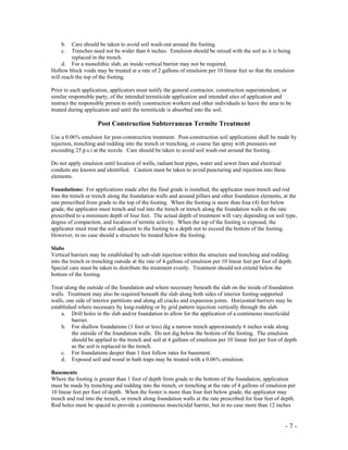 - 7 -
b. Care should be taken to avoid soil wash-out around the footing.
c. Trenches need not be wider than 6 inches. Emulsion should be mixed with the soil as it is being
replaced in the trench.
d. For a monolithic slab, an inside vertical barrier may not be required.
Hollow block voids may be treated at a rate of 2 gallons of emulsion per 10 linear feet so that the emulsion
will reach the top of the footing.
Prior to each application, applicators must notify the general contractor, construction superintendent, or
similar responsible party, of the intended termiticide application and intended sites of application and
instruct the responsible person to notify construction workers and other individuals to leave the area to be
treated during application and until the termiticide is absorbed into the soil.
Post Construction Subterranean Termite Treatment
Use a 0.06% emulsion for post-construction treatment. Post-construction soil applications shall be made by
injection, trenching and rodding into the trench or trenching, or coarse fan spray with pressures not
exceeding 25 p.s.i at the nozzle. Care should be taken to avoid soil wash-out around the footing.
Do not apply emulsion until location of wells, radiant heat pipes, water and sewer lines and electrical
conduits are known and identified. Caution must be taken to avoid puncturing and injection into these
elements.
Foundations: For applications made after the final grade is installed, the applicator must trench and rod
into the trench or trench along the foundation walls and around pillars and other foundation elements, at the
rate prescribed from grade to the top of the footing. When the footing is more than four (4) feet below
grade, the applicator must trench and rod into the trench or trench along the foundation walls at the rate
prescribed to a minimum depth of four feet. The actual depth of treatment will vary depending on soil type,
degree of compaction, and location of termite activity. When the top of the footing is exposed, the
applicator must treat the soil adjacent to the footing to a depth not to exceed the bottom of the footing.
However, in no case should a structure be treated below the footing.
Slabs
Vertical barriers may be established by sub-slab injection within the structure and trenching and rodding
into the trench or trenching outside at the rate of 4 gallons of emulsion per 10 linear feet per foot of depth.
Special care must be taken to distribute the treatment evenly. Treatment should not extend below the
bottom of the footing.
Treat along the outside of the foundation and where necessary beneath the slab on the inside of foundation
walls. Treatment may also be required beneath the slab along both sides of interior footing-supported
walls, one side of interior partitions and along all cracks and expansion joints. Horizontal barriers may be
established where necessary by long-rodding or by grid pattern injection vertically through the slab.
a. Drill holes in the slab and/or foundation to allow for the application of a continuous insecticidal
barrier.
b. For shallow foundations (1 foot or less) dig a narrow trench approximately 6 inches wide along
the outside of the foundation walls. Do not dig below the bottom of the footing. The emulsion
should be applied to the trench and soil at 4 gallons of emulsion per 10 linear feet per foot of depth
as the soil is replaced in the trench.
c. For foundations deeper than 1 foot follow rates for basement.
d. Exposed soil and wood in bath traps may be treated with a 0.06% emulsion.
Basements
Where the footing is greater than 1 foot of depth from grade to the bottom of the foundation, application
must be made by trenching and rodding into the trench, or trenching at the rate of 4 gallons of emulsion per
10 linear feet per foot of depth. When the footer is more than four feet below grade, the applicator may
trench and rod into the trench, or trench along foundation walls at the rate prescribed for four feet of depth.
Rod holes must be spaced to provide a continuous insecticidal barrier, but in no case more than 12 inches
 