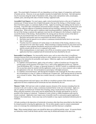 - 8 -
apart. The actual depth of treatment will vary depending on soil type, degree of compaction, and location
of termite activity. However, in no case should a structure be treated below the footer. Sub-slab injection
may be necessary along the inside of foundation walls, along cracks and partition walls, around pipes,
conduits, piers, and along both sides of interior footing- supported walls.
Accessible Crawl Spaces: For crawl spaces, apply vertical termiticide barriers at the rate of 4 gallons of
emulsion per 10 linear feet per foot of depth from grade to the top of the footing, or if the footing is more
than 4 feet below grade, to a minimum depth of 4 feet. Apply by trenching and rodding into the trench, or
trenching. Treat both sides of foundation and around all piers and pipes. Where physical obstructions such
as concrete walkways adjacent to foundation elements prevent trenching, treatment may be made by
rodding alone. When soil type and/or conditions make trenching prohibitive, rodding may be used. When
the top of the footing is exposed, the applicator must treat the soil adjacent to the footing to a depth not to
exceed the bottom of the footing. Read and follow the mixing and use direction section of the label if
situations are encountered where the soil will not accept the full application volume.
1. Rod holes and trenches must not extend below the bottom of the footing.
2. Rod holes must be spaced so as to achieve a continuous termiticide barrier but in no case more
than 12 inches apart.
3. Trenches must be a minimum of 6 inches deep or to the bottom of the footing, whichever is less,
and need not to be wider than 6 inches. When trenching in sloping (tiered) soil, the trench must be
stepped to ensure adequate distribution and prevent termiticide from running off. The emulsion
must be mixed with the soil as it is replaced in the trench.
4. When treating plenums or crawl spaces, turn off the air circulation system of the structure until
application has been completed and all termiticide has been absorbed by the soil.
Inaccessible Crawl Spaces: For inaccessible interior areas, such as areas where there is insufficient
clearance between floor joists and ground surfaces to allow operator access, excavate if possible, and treat
according to the instruction for accessible crawl spaces. Otherwise, apply one or a combination of the
following two methods.
1. To establish a horizontal barrier, apply to the soil surface, 1 gallon of emulsion per 10 square feet
overall using a nozzle pressure of less than 25 p.s.i. and a coarse application nozzle (e.g., Delavan
Type RD Raindrop, RD-7 or larger, or Spraying Systems Co. 8010LP TeeJet® or comparable nozzle).
For an area that cannot be reached with the application wand, use one or more extension rods to make
the application to the soil. Do not broadcast or powerspray with higher pressures.
2. To establish a horizontal barrier, drill through the foundation wall or through the floor above and treat
the soil perimeter at a rate of 1 gallon of emulsion per 10 square feet. Drill spacing must be at intervals
not to exceed 16 inches. Many states have smaller intervals, so check State regulations which may
apply.
When treating plenums and crawl spaces, turn off the air circulation systems of the structure until
application has been completed and all termiticide has been absorbed by the soil.
Masonry Voids: Drill and treat voids in multiple masonry elements of the structure extending from the
structure to the soil in order to create a continuous treatment barrier in the area to be treated. Apply at a
rate of 2 gallons of emulsion per 10 linear feet of footing, using a nozzle pressure of less than 25 p.s.i.
When using this treatment, access holes must be drilled below the sill plate and should be as close as
possible to the footing as is practical. Treatment of voids in block or rubble foundation walls must be
closely examined: Applicators must inspect areas of possible runoff as a precaution against application
leakage in the treated areas. Some areas may not be treatable or may require mechanical alteration prior to
treatment.
All leaks resulting in the deposition of termiticide in locations other than those prescribed on this label must
be cleaned up prior to leaving the application site. Do not allow people or pets to contact contaminated
areas or to reoccupy the contaminated areas of the structure until the clean-up is completed.
Note: When treating behind veneer care should be taken not to drill beyond the veneer. If concrete blocks
are behind the veneer, both the blocks and the veneer may be drilled and treated at the same time.
 