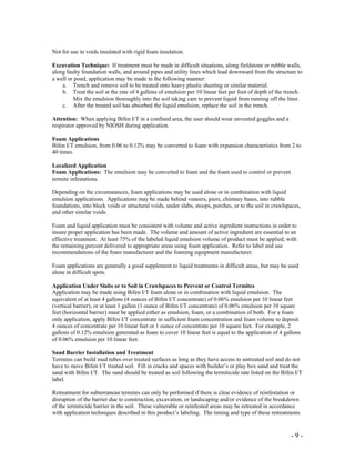 - 9 -
Not for use in voids insulated with rigid foam insulation.
Excavation Technique: If treatment must be made in difficult situations, along fieldstone or rubble walls,
along faulty foundation walls, and around pipes and utility lines which lead downward from the structure to
a well or pond, application may be made in the following manner:
a. Trench and remove soil to be treated onto heavy plastic sheeting or similar material.
b. Treat the soil at the rate of 4 gallons of emulsion per 10 linear feet per foot of depth of the trench.
Mix the emulsion thoroughly into the soil taking care to prevent liquid from running off the liner.
c. After the treated soil has absorbed the liquid emulsion, replace the soil in the trench.
Attention: When applying Bifen I/T in a confined area, the user should wear unvented goggles and a
respirator approved by NIOSH during application.
Foam Applications
Bifen I/T emulsion, from 0.06 to 0.12% may be converted to foam with expansion characteristics from 2 to
40 times.
Localized Application
Foam Applications: The emulsion may be converted to foam and the foam used to control or prevent
termite infestations.
Depending on the circumstances, foam applications may be used alone or in combination with liquid
emulsion applications. Applications may be made behind veneers, piers, chimney bases, into rubble
foundations, into block voids or structural voids, under slabs, stoops, porches, or to the soil in crawlspaces,
and other similar voids.
Foam and liquid application must be consistent with volume and active ingredient instructions in order to
insure proper application has been made. The volume and amount of active ingredient are essential to an
effective treatment. At least 75% of the labeled liquid emulsion volume of product must be applied, with
the remaining percent delivered to appropriate areas using foam application. Refer to label and use
recommendations of the foam manufacturer and the foaming equipment manufacturer.
Foam applications are generally a good supplement to liquid treatments in difficult areas, but may be used
alone in difficult spots.
Application Under Slabs or to Soil in Crawlspaces to Prevent or Control Termites
Application may be made using Bifen I/T foam alone or in combination with liquid emulsion. The
equivalent of at least 4 gallons (4 ounces of Bifen I/T concentrate) of 0.06% emulsion per 10 linear feet
(vertical barrier), or at least 1 gallon (1 ounce of Bifen I/T concentrate) of 0.06% emulsion per 10 square
feet (horizontal barrier) must be applied either as emulsion, foam, or a combination of both. For a foam
only application, apply Bifen I/T concentrate in sufficient foam concentration and foam volume to deposit
4 ounces of concentrate per 10 linear feet or 1 ounce of concentrate per 10 square feet. For example, 2
gallons of 0.12% emulsion generated as foam to cover 10 linear feet is equal to the application of 4 gallons
of 0.06% emulsion per 10 linear feet.
Sand Barrier Installation and Treatment
Termites can build mud tubes over treated surfaces as long as they have access to untreated soil and do not
have to move Bifen I/T treated soil. Fill in cracks and spaces with builder’s or play box sand and treat the
sand with Bifen I/T. The sand should be treated as soil following the termiticide rate listed on the Bifen I/T
label.
Retreatment for subterranean termites can only be performed if there is clear evidence of reinfestation or
disruption of the barrier due to construction, excavation, or landscaping and/or evidence of the breakdown
of the termiticide barrier in the soil. These vulnerable or reinfested areas may be retreated in accordance
with application techniques described in this product’s labeling. The timing and type of these retreatments
 