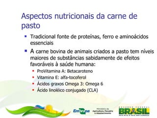 Aspectos nutricionais da carne de pasto Tradicional fonte de proteínas, ferro e aminoácidos essenciais A  carne bovina de animais criados a pasto tem níveis maiores de substâncias sabidamente de efeitos favoráveis à saúde humana: ProVitamina A: Betacaroteno          Vitamina E: alfa-tocoferol   Ácidos graxos Omega 3: Omega 6 Ácido linoléico conjugado (CLA) 