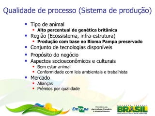 Qualidade de processo (Sistema de produção) Tipo de animal Alto percentual de genética britânica Região (Ecossistema, infra-estrutura) Produção com base no Bioma Pampa preservado Conjunto de tecnologias disponíveis Propósito do negócio Aspectos socioeconômicos e culturais Bem estar animal Conformidade com leis ambientais e trabalhista Mercado Alianças Prêmios por qualidade 