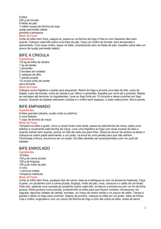 6 bifes
250 g de tomate
6 fatias de pão
1 colher (sopa) de farinha de trigo
queijo parmesão ralado
pimenta e temperos
Modo de Fazer
Corte os bifes bem finos, salgue-os, passe-os na farinha de trigo e frite-os com bastante óleo bem
quente. Coloque cada bife sobre uma fatia de pão. Faça um molho de tomate, bem temperado e
apimentado. Com esse molho, regue os bifes, umedecendo bem as fatias de pão. Espalhe sobre eles um
pouco de queijo parmesão ralado.

BIFE À CRIOULA
Ingredientes
1/2 kg de bifes de alcatra
1 kg de batata
1 pimentão
2 tomates em rodelas
2 cabeças de alho
1 cebola picada
1/2 xícara (chá) de azeite
sal e pimenta
Modo de Fazer
Coloque numa frigideira o azeite para esquentar. Retire do fogo e arrume uma fatia de bife, outra de
batata, outra de tomate, outra de cebola e por último o pimentão. Espalhe por cima sal e pimenta. Repita
as camadas até terminar os ingredientes. Leve ao fogo forte por 10 minutos e deixe cozinhar em fogo
brando. Quando as batatas estiverem cozidas e o molho bem espesso, o prato está pronto. Sirva quente.

BIFE EMPANADO
Ingredientes
6 bifes grandes (alcatra, coxão mole ou patinho)
2 ovos batidos
1 copo de farinha de rosca
Modo de Fazer
Tempere os bifes a gosto. Uma ou duas horas mais tarde, passe-os pela farinha de rosca, pelos ovos
batidos e novamente pela farinha de rosca. Leve uma frigideira ao fogo com duas xícaras de óleo e
quando estiver bem quente, ponha um bife de cada vez para fritar. Deixe-os dourar de ambos os lados e
coloque-os sobre papel absorvente, e um prato, na boca de uma panela para que não esfriem.
Terminada a fritura, arrume-os em um prato. Os bifes deverão ser acompanhados com um purê de
batatas.

BIFE ENROLADO
Ingredientes
10 bifes
100 g de carne picada
100 g de lingüiça
100 g de miolo de pão
3 ovos
1 cenoura média
Temperos habituais
Modo de Fazer
Corte os bifes bem finos, qualquer tipo de carne; bata-os e esfregue-os com os temperos habituais. Faça
à parte, um picadinho com a carne picada, lingüiça, miolo de pão, ovos, cenoura e o caldo de um limão.
Feito isto, estenda uma camada do picadinho sobre cada bife, enrole-os e amarre-os com um fio de linha
grossa. Deite gordura numa panela, juntando-lhe os bifes para que fiquem corados. Acrescente, em
seguida, algumas rodelas de cebola, tomates, um maço de cheiro verde e um pouco de caldo. Tampe a
panela e deixe no fogo para cozinhar. Depois de prontos, coloque os bifes em um prato, retire as linhas.
Coe o molho, engrosse-o com um pouco de farinha de trigo e com ele cubra os bifes, antes de servir.


                                                                                                       2
 