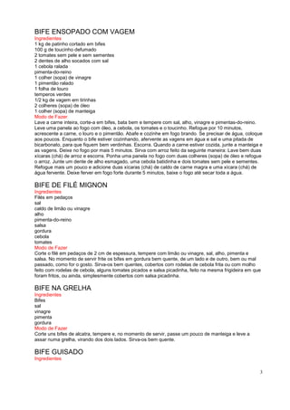 BIFE ENSOPADO COM VAGEM
Ingredientes
1 kg de patinho cortado em bifes
100 g de toucinho defumado
2 tomates sem pele e sem sementes
2 dentes de alho socados com sal
1 cebola ralada
pimenta-do-reino
1 colher (sopa) de vinagre
1 pimentão ralado
1 folha de louro
temperos verdes
1/2 kg de vagem em tirinhas
2 colheres (sopa) de óleo
1 colher (sopa) de manteiga
Modo de Fazer
Lave a carne inteira, corte-a em bifes, bata bem e tempere com sal, alho, vinagre e pimentas-do-reino.
Leve uma panela ao fogo com óleo, a cebola, os tomates e o toucinho. Refogue por 10 minutos,
acrescente a carne, o louro e o pimentão. Abafe e cozinhe em fogo brando. Se precisar de água, coloque
aos poucos. Enquanto o bife estiver cozinhando, afervente as vagens em água e sal e uma pitada de
bicarbonato, para que fiquem bem verdinhas. Escorra. Quando a carne estiver cozida, junte a manteiga e
as vagens. Deixe no fogo por mais 5 minutos. Sirva com arroz feito da seguinte maneira: Lave bem duas
xícaras (chá) de arroz e escorra. Ponha uma panela no fogo com duas colheres (sopa) de óleo e refogue
o arroz. Junte um dente de alho esmagado, uma cebola batidinha e dois tomates sem pele e sementes.
Refogue mais um pouco e adicione duas xícaras (chá) de caldo de carne magra e uma xícara (chá) de
água fervente. Deixe ferver em fogo forte durante 5 minutos, baixe o fogo até secar toda a água.

BIFE DE FILÉ MIGNON
Ingredientes
Filés em pedaços
sal
caldo de limão ou vinagre
alho
pimenta-do-reino
salsa
gordura
cebola
tomates
Modo de Fazer
Corte o filé em pedaços de 2 cm de espessura, tempere com limão ou vinagre, sal, alho, pimenta e
salsa. No momento de servir frite os bifes em gordura bem quente, de um lado e de outro, bem ou mal
passado, como for o gosto. Sirva-os bem quentes, cobertos com rodelas de cebola frita ou com molho
feito com rodelas de cebola, alguns tomates picados e salsa picadinha, feito na mesma frigideira em que
foram fritos, ou ainda, simplesmente cobertos com salsa picadinha.

BIFE NA GRELHA
Ingredientes
Bifes
sal
vinagre
pimenta
gordura
Modo de Fazer
Corte uns bifes de alcatra, tempere e, no momento de servir, passe um pouco de manteiga e leve a
assar numa grelha, virando dos dois lados. Sirva-os bem quente.

BIFE GUISADO
Ingredientes

                                                                                                      3
 