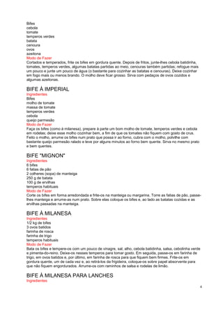 Bifes
cebola
tomate
temperos verdes
batata
cenoura
ovos
azeitona
Modo de Fazer
Cortados e temperados, frite os bifes em gordura quente. Depois de fritos, junte-lhes cebola batidinha,
tomates, temperos verdes, algumas batatas partidas ao meio, cenouras também partidas; refogue mais
um pouco e junte um pouco de água (o bastante para cozinhar as batatas e cenouras). Deixe cozinhar
em fogo mais ou menos brando. O molho deve ficar grosso. Sirva com pedaços de ovos cozidos e
algumas azeitonas.

BIFE À IMPERIAL
Ingredientes
Bifes
molho de tomate
massa de tomate
temperos verdes
cebola
queijo parmesão
Modo de Fazer
Faça os bifes (como à milanesa), prepare à parte um bom molho de tomate, temperos verdes e cebola
em rodelas; deixe esse molho cozinhar bem, a fim de que os tomates não fiquem com gosto de crus.
Feito o molho, arrume os bifes num prato que possa ir ao forno, cubra com o molho, polvilhe com
bastante queijo parmesão ralado e leve por alguns minutos ao forno bem quente. Sirva no mesmo prato
e bem quentes.

BIFE "MIGNON"
Ingredientes
6 bifes
6 fatias de pão
2 colheres (sopa) de manteiga
250 g de batata
100 g de ervilhas
temperos habituais
Modo de Fazer
Corte os bifes em forma arredondada e frite-os na manteiga ou margarina. Torre as fatias de pão, passe-
lhes manteiga e arrume-as num prato. Sobre elas coloque os bifes e, ao lado as batatas cozidas e as
ervilhas passadas na manteiga.

BIFE À MILANESA
Ingredientes
1/2 kg de bifes
3 ovos batidos
farinha de rosca
farinha de trigo
temperos habituais
Modo de Fazer
Bata os bifes e tempere-os com um pouco de vinagre, sal, alho, cebola batidinha, salsa, cebolinha verde
e pimenta-do-reino. Deixe-os nesses temperos para tomar gosto. Em seguida, passe-os em farinha de
trigo, em ovos batidos e, por último, em farinha de rosca para que fiquem bem firmes. Frite-os em
gordura quente, um de cada vez e, ao retirá-los da frigideira, coloque-os sobre papel absorvente para
que não fiquem engordurados. Arrume-os com raminhos de salsa e rodelas de limão.

BIFE À MILANESA PARA LANCHES
Ingredientes
                                                                                                          4
 