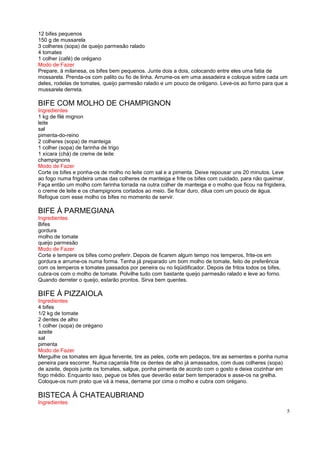 12 bifes pequenos
150 g de mussarela
3 colheres (sopa) de queijo parmesão ralado
4 tomates
1 colher (café) de orégano
Modo de Fazer
Prepare, à milanesa, os bifes bem pequenos. Junte dois a dois, colocando entre eles uma fatia de
mossarela. Prenda-os com palito ou fio de linha. Arrume-os em uma assadeira e coloque sobre cada um
deles, rodelas de tomates, queijo parmesão ralado e um pouco de orégano. Leve-os ao forno para que a
mussarela derreta.

BIFE COM MOLHO DE CHAMPIGNON
Ingredientes
1 kg de filé mignon
leite
sal
pimenta-do-reino
2 colheres (sopa) de manteiga
1 colher (sopa) de farinha de trigo
1 xícara (chá) de creme de leite
champignons
Modo de Fazer
Corte os bifes e ponha-os de molho no leite com sal e a pimenta. Deixe repousar uns 20 minutos. Leve
ao fogo numa frigideira umas das colheres de manteiga e frite os bifes com cuidado, para não queimar.
Faça então um molho com farinha torrada na outra colher de manteiga e o molho que ficou na frigideira,
o creme de leite e os champignons cortados ao meio. Se ficar duro, dilua com um pouco de água.
Refogue com esse molho os bifes no momento de servir.

BIFE À PARMEGIANA
Ingredientes
Bifes
gordura
molho de tomate
queijo parmesão
Modo de Fazer
Corte e tempere os bifes como preferir. Depois de ficarem algum tempo nos temperos, frite-os em
gordura e arrume-os numa forma. Tenha já preparado um bom molho de tomate, feito de preferência
com os temperos e tomates passados por peneira ou no liqüidificador. Depois de fritos todos os bifes,
cubra-os com o molho de tomate. Polvilhe tudo com bastante queijo parmesão ralado e leve ao forno.
Quando derreter o queijo, estarão prontos. Sirva bem quentes.

BIFE À PIZZAIOLA
Ingredientes
4 bifes
1/2 kg de tomate
2 dentes de alho
1 colher (sopa) de orégano
azeite
sal
pimenta
Modo de Fazer
Mergulhe os tomates em água fervente, tire as peles, corte em pedaços, tire as sementes e ponha numa
peneira para escorrer. Numa caçarola frite os dentes de alho já amassados, com duas colheres (sopa)
de azeite, depois junte os tomates, salgue, ponha pimenta de acordo com o gosto e deixe cozinhar em
fogo médio. Enquanto isso, pegue os bifes que deverão estar bem temperados e asse-os na grelha.
Coloque-os num prato que vá à mesa, derrame por cima o molho e cubra com orégano.

BISTECA À CHATEAUBRIAND
Ingredientes
                                                                                                         5
 