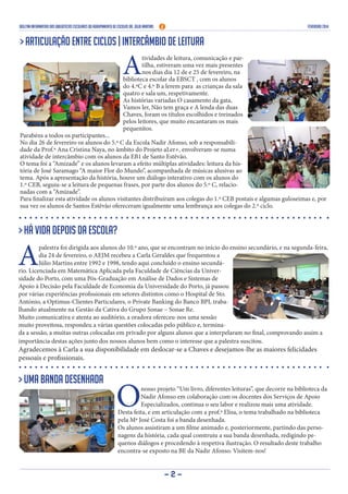 Boletim Informativo das Bibliotecas Escolares do Agrupamento de Escolas Dr. Júlio Martins FEVEREIRO 2014
- 2 -
> Articulação entre ciclos | Intercâmbio de Leitura
A
tividades de leitura, comunicação e par-
tilha, estiveram uma vez mais presentes
nos dias dia 12 de e 25 de fevereiro, na
biblioteca escolar da EBSCT , com os alunos
do 4.ºC e 4.º B a lerem para as crianças da sala
quatro e sala um, respetivamente.
As histórias variadas O casamento da gata,
Vamos ler, Não tem graça e A lenda das duas
Chaves, foram os títulos escolhidos e treinados
pelos leitores, que muito encantaram os mais
pequenitos.
Parabéns a todos os participantes...
No dia 26 de fevereiro os alunos do 5.º C da Escola Nadir Afonso, sob a responsabili-
dade da Prof.ª Ana Cristina Naya, no âmbito do Projeto aLer+, envolveram-se numa
atividade de intercâmbio com os alunos da EB1 de Santo Estêvão.
O tema foi a “Amizade” e os alunos levaram a efeito múltiplas atividades: leitura da his-
tória de José Saramago “A maior Flor do Mundo”, acompanhada de músicas alusivas ao
tema. Após a apresentação da história, houve um diálogo interativo com os alunos do
1.º CEB, seguiu-se a leitura de pequenas frases, por parte dos alunos do 5.º C, relacio-
nadas com a “Amizade”.
Para finalizar esta atividade os alunos visitantes distribuíram aos colegas do 1.º CEB postais e algumas guloseimas e, por
sua vez os alunos de Santos Estêvão ofereceram igualmente uma lembrança aos colegas do 2.º ciclo.
> Uma banda desenhada
Onosso projeto “Um livro, diferentes leituras”, que decorre na biblioteca da
Nadir Afonso em colaboração com os docentes dos Serviços de Apoio
Especializados, continua o seu labor e realizou mais uma atividade.
Desta feita, e em articulação com a prof.ª Elisa, o tema trabalhado na biblioteca
pela Mª José Costa foi a banda desenhada.
Os alunos assistiram a um filme animado e, posteriormente, partindo das perso-
nagens da história, cada qual construiu a sua banda desenhada, redigindo pe-
quenos diálogos e procedendo à respetiva ilustração. O resultado deste trabalho
encontra-se exposto na BE da Nadir Afonso. Visitem-nos!
> Há vida depois da escola?
A
palestra foi dirigida aos alunos do 10.º ano, que se encontram no início do ensino secundário, e na segunda-feira,
dia 24 de fevereiro, o AEJM recebeu a Carla Geraldes que frequentou a
Júlio Martins entre 1992 e 1998, tendo aqui concluído o ensino secundá-
rio. Licenciada em Matemática Aplicada pela Faculdade de Ciências da Univer-
sidade do Porto, com uma Pós-Graduação em Análise de Dados e Sistemas de
Apoio à Decisão pela Faculdade de Economia da Universidade do Porto, já passou
por várias experiências profissionais em setores distintos como o Hospital de Sto.
António, a Optimus-Clientes Particulares, o Private Banking do Banco BPI, traba-
lhando atualmente na Gestão da Cativa do Grupo Sonae – Sonae Re.
Muito comunicativa e atenta ao auditório, a oradora ofereceu-nos uma sessão
muito proveitosa, respondeu a várias questões colocadas pelo público e, termina-
da a sessão, a muitas outras colocadas em privado por alguns alunos que a interpelaram no final, comprovando assim a
importância destas ações junto dos nossos alunos bem como o interesse que a palestra suscitou.
Agradecemos à Carla a sua disponibilidade em deslocar-se a Chaves e desejamos-lhe as maiores felicidades
pessoais e profissionais.
 