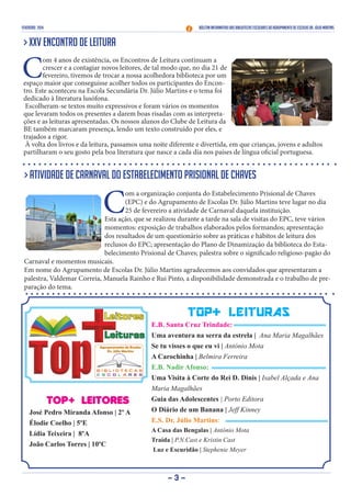 FEVEREIRO 2014 Boletim Informativo das Bibliotecas Escolares do Agrupamento de Escolas Dr. Júlio Martins
- 3 -
TOP+ LEITORES
José Pedro Miranda Afonso | 2º A
Élodie Coelho | 5ºE
Lídia Teixeira | 8ºA
João Carlos Torres | 10ºC
TOP+ LEITURAS
E.B. Santa Cruz Trindade:
Uma aventura na serra da estrela | Ana Maria Magalhães
Se tu visses o que eu vi | António Mota
A Carochinha | Belmira Ferreira
E.B. Nadir Afonso:
Uma Visita à Corte do Rei D. Dinis | Isabel Alçada e Ana
Maria Magalhães
Guia das Adolescentes | Porto Editora
O Diário de um Banana | Jeff Kinney
E.S. Dr. Júlio Martins:
A Casa das Bengalas | António Mota
Traída | P.N.Cast e Kristin Cast
Luz e Escuridão | Stephenie Meyer
> XXV Encontro de Leitura
C
om 4 anos de existência, os Encontros de Leitura continuam a
crescer e a contagiar novos leitores, de tal modo que, no dia 21 de
fevereiro, tivemos de trocar a nossa acolhedora biblioteca por um
espaço maior que conseguisse acolher todos os participantes do Encon-
tro. Este aconteceu na Escola Secundária Dr. Júlio Martins e o tema foi
dedicado à literatura lusófona.
Escolheram-se textos muito expressivos e foram vários os momentos
que levaram todos os presentes a darem boas risadas com as interpreta-
ções e as leituras apresentadas. Os nossos alunos do Clube de Leitura da
BE também marcaram presença, lendo um texto construído por eles, e
trajados a rigor.
À volta dos livros e da leitura, passamos uma noite diferente e divertida, em que crianças, jovens e adultos
partilharam o seu gosto pela boa literatura que nasce a cada dia nos países de língua oficial portuguesa.
> Atividade de Carnaval do Estabelecimento Prisional de Chaves
C
om a organização conjunta do Estabelecimento Prisional de Chaves
(EPC) e do Agrupamento de Escolas Dr. Júlio Martins teve lugar no dia
25 de fevereiro a atividade de Carnaval daquela instituição.
Esta ação, que se realizou durante a tarde na sala de visitas do EPC, teve vários
momentos: exposição de trabalhos elaborados pelos formandos; apresentação
dos resultados de um questionário sobre as práticas e hábitos de leitura dos
reclusos do EPC; apresentação do Plano de Dinamização da biblioteca do Esta-
belecimento Prisional de Chaves; palestra sobre o significado religioso-pagão do
Carnaval e momentos musicais.
Em nome do Agrupamento de Escolas Dr. Júlio Martins agradecemos aos convidados que apresentaram a
palestra, Valdemar Correia, Manuela Rainho e Rui Pinto, a disponibilidade demonstrada e o trabalho de pre-
paração do tema.
 