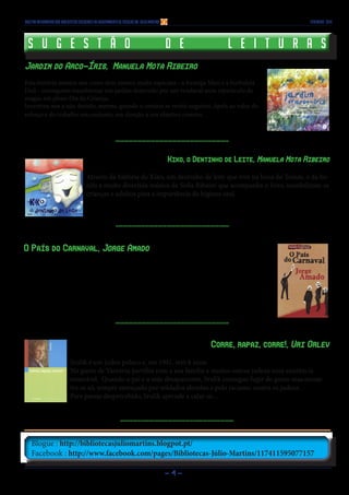 - 4 -
Blogue : http://bibliotecasjuliomartins.blogpot.pt/
Facebook : http://www.facebook.com/pages/Bibliotecas-Júlio-Martins/117411595077157
Boletim Informativo das Bibliotecas Escolares do Agrupamento de Escolas Dr. Júlio Martins FEVEREIRO 2014
S u g e s t ã o d e l e i t u r a sS u g e s t ã o d e l e i t u r a s
Jardim do Arco-Íris, Manuela Mota Ribeiro
Esta história mostra-nos como dois insetos muito especiais - a formiga Mari e a borboleta
Didi - conseguem transformar um jardim destruído por um vendaval num espetáculo de
magia, em pleno Dia da Criança.
Incentiva-nos a não desistir, mesmo quando o cenário se revela negativo. Apela ao valor do
esforço e do trabalho em conjunto, em direção a um objetivo comum.
Kiko, o Dentinho de Leite, Manuela Mota Ribeiro
Através da história do Kiko, um dentinho de leite que vive na boca do Tomás, e da bo-
nita e muito divertida música de Sofia Ribeiro que acompanha o livro, sensibilizam-se
crianças e adultos para a importância da higiene oral.
O País do Carnaval, Jorge Amado
A narrativa começa no navio que traz de volta ao Brasil o jovem filho de fazendeiro Paulo
Rigger, depois de sete anos em Paris, onde cursara direito e absorvera comportamentos e ideias
modernas. Nos primeiros dias que passa no Rio de Janeiro, Rigger tenta compreender um país
onde já não se sente em casa…
Corre, rapaz, corre!, Uri Orlev
Srulik é um judeu polaco e, em 1941, tem 8 anos.
No gueto de Varsóvia partilha com a sua família e muitos outros judeus uma existência
miserável. Quando o pai e a mãe desaparecem, Srulik consegue fugir do gueto mas encon-
tra-se só, sempre ameaçado por soldados alemães e pelo racismo contra os judeus.
Para passar despercebido, Srulik aprende a calar-se…
 