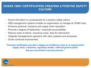 OHSAS 18001 CERTIFICATION CREATING A POSITIVE SAFETY
CULTURE
• Good information is a prerequisite for a positive safety culture
• H&S management systems enable an organisation to manage its OH&S risks
• Enhance personal, company and supply chain reputation
• Promote a degree of leadership / corporate accountability
• Reduce costs of claims, insurance costs, fees for intervention
• Integrate managements approach with other systems and processes
• Drives continual improvement
“3rd party certification provides a degree of confidence areas to an organisations
supply chain, customers, regulatory bodies, staff and general public
that are concerned to see best practice.”
 