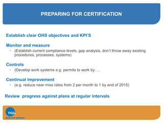 PREPARING FOR CERTIFICATION
Establish clear OHS objectives and KPI’S
Monitor and measure
• (Establish current compliance levels, gap analysis, don’t throw away existing
procedures, processes, systems)
Controls
• (Develop work systems e.g. permits to work by….
Continual improvement
• (e.g. reduce near miss rates from 2 per month to 1 by end of 2015)
Review progress against plans at regular intervals
 