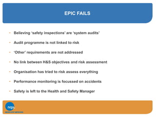 EPIC FAILS
• Believing ‘safety inspections’ are ‘system audits’
• Audit programme is not linked to risk
• ‘Other’ requirements are not addressed
• No link between H&S objectives and risk assessment
• Organisation has tried to risk assess everything
• Performance monitoring is focussed on accidents
• Safety is left to the Health and Safety Manager
 