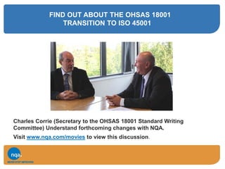FIND OUT ABOUT THE OHSAS 18001
TRANSITION TO ISO 45001
Charles Corrie (Secretary to the OHSAS 18001 Standard Writing
Committee) Understand forthcoming changes with NQA.
Visit www.nqa.com/movies to view this discussion.
 