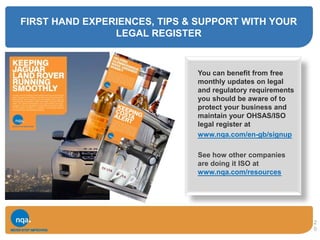 FIRST HAND EXPERIENCES, TIPS & SUPPORT WITH YOUR
LEGAL REGISTER
You can benefit from free
monthly updates on legal
and regulatory requirements
you should be aware of to
protect your business and
maintain your OHSAS/ISO
legal register at
www.nqa.com/en-gb/signup
See how other companies
are doing it ISO at
www.nqa.com/resources
2
0
 