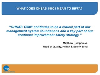 WHAT DOES OHSAS 18001 MEAN TO BIFFA?
“OHSAS 18001 continues to be a critical part of our
management system foundations and a key part of our
continual improvement safety strategy.”
Matthew Humphreys
Head of Quality, Health & Safety, Biffa
 