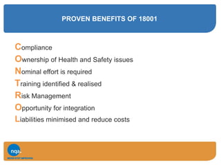 PROVEN BENEFITS OF 18001
Compliance
Ownership of Health and Safety issues
Nominal effort is required
Training identified & realised
Risk Management
Opportunity for integration
Liabilities minimised and reduce costs
 