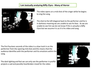 I am textually analysing Biffy Clyro - Many of Horror

                                           The video opens on a mid shot of the singer while he begins
                                           to sing the song.


                                           The shot to the left diagonal back to the performer and he is
                                           in darkness meaning we are unable to see his face. As we are
                                           unable to see him we do not know if this is actually is Biffy
                                           Clyro but we assume it is as it is his video and song.




The first fourteen seconds of the video is a slow track in on the
performer from the opening mid shot and this means that the
audience identifies with the performer and his emotions within the
song.


The dark lighting and fact we can only see the performer in profile
projects a sad and possibly heartbroken mood for the video.
 