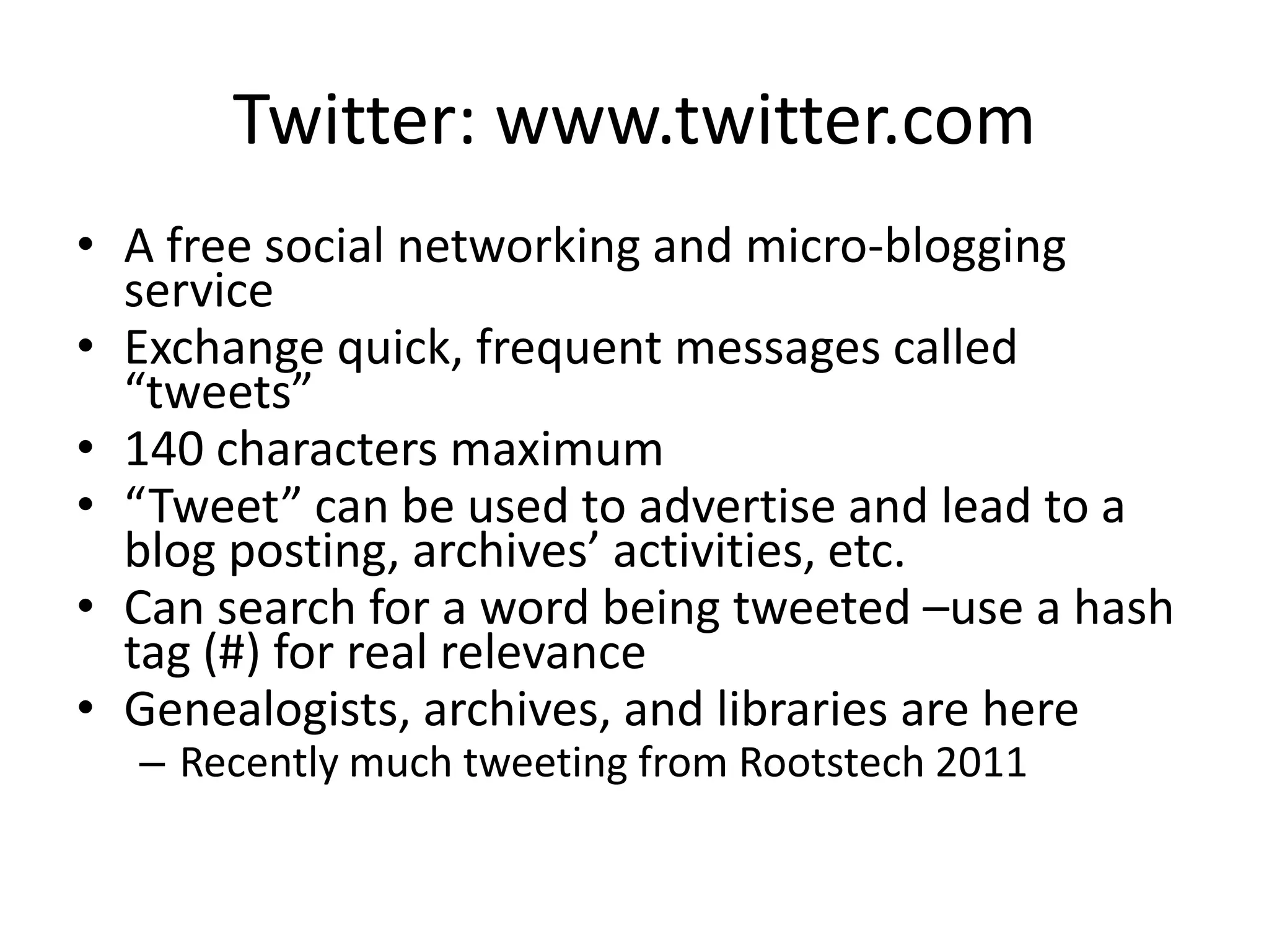 Twitter: www.twitter.comA free social networking and micro-blogging service Exchange quick, frequent messages called “tweets” 140 characters maximum“Tweet” can be used to advertise and lead to a blog posting, archives’ activities, etc.Can search for a word being tweeted –use a hash tag (#) for real relevanceGenealogists, archives, and libraries are hereRecently much tweeting from Rootstech 2011