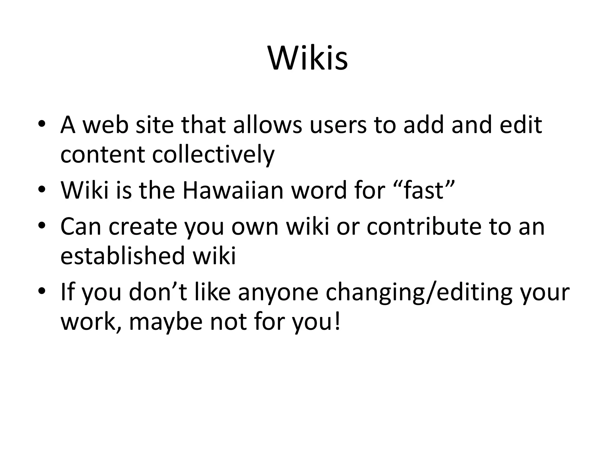 WikisA web site that allows users to add and edit content collectively Wiki is the Hawaiian word for “fast”Can create you own wiki or contribute to an established wikiIf you don’t like anyone changing/editing your work, maybe not for you!