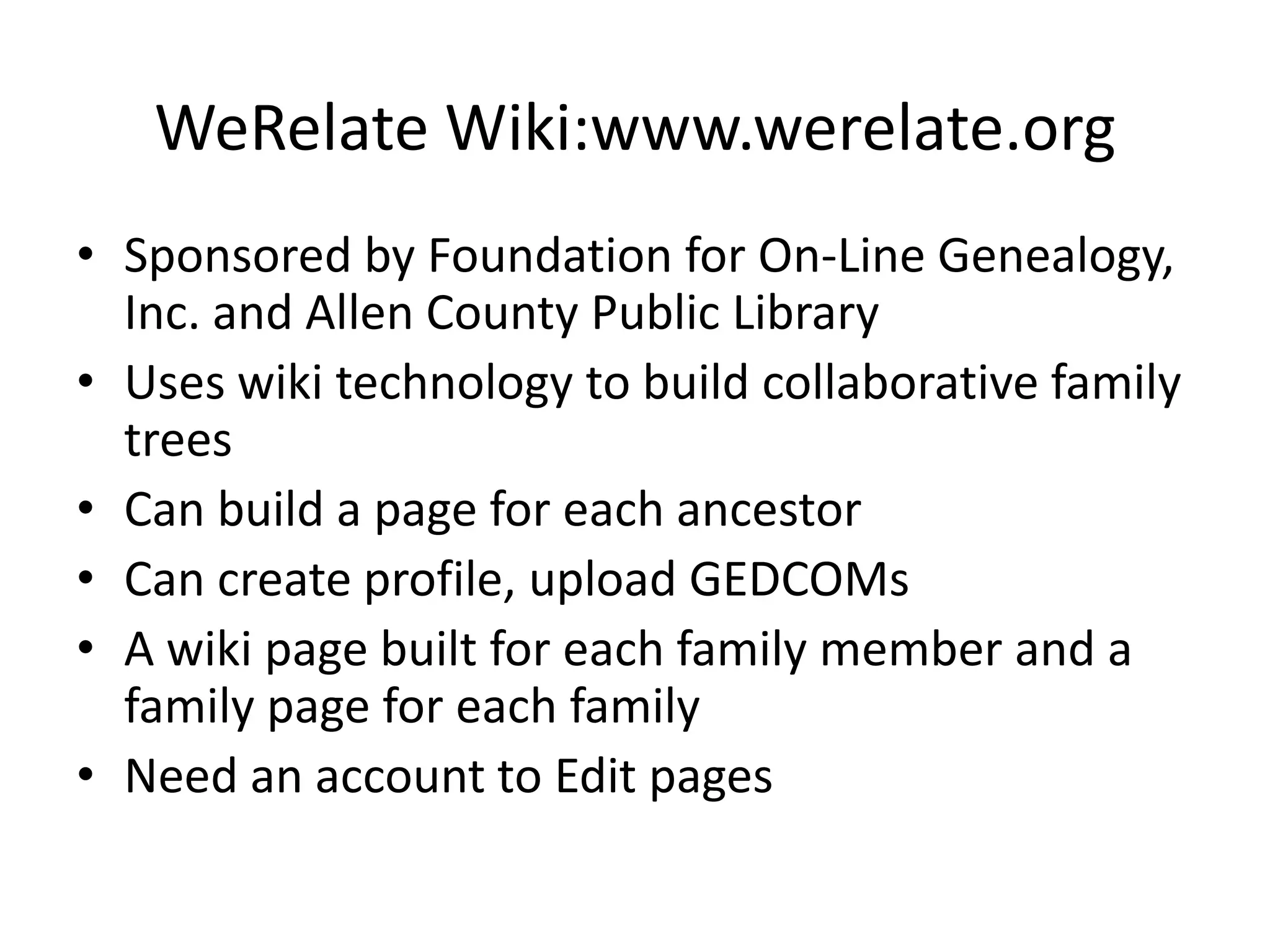 WeRelateWiki:www.werelate.orgSponsored by Foundation for On-Line Genealogy, Inc. and Allen County Public LibraryUses wiki technology to build collaborative family treesCan build a page for each ancestorCan create profile, upload GEDCOMsA wiki page built for each family member and a family page for each familyNeed an account to Edit pages