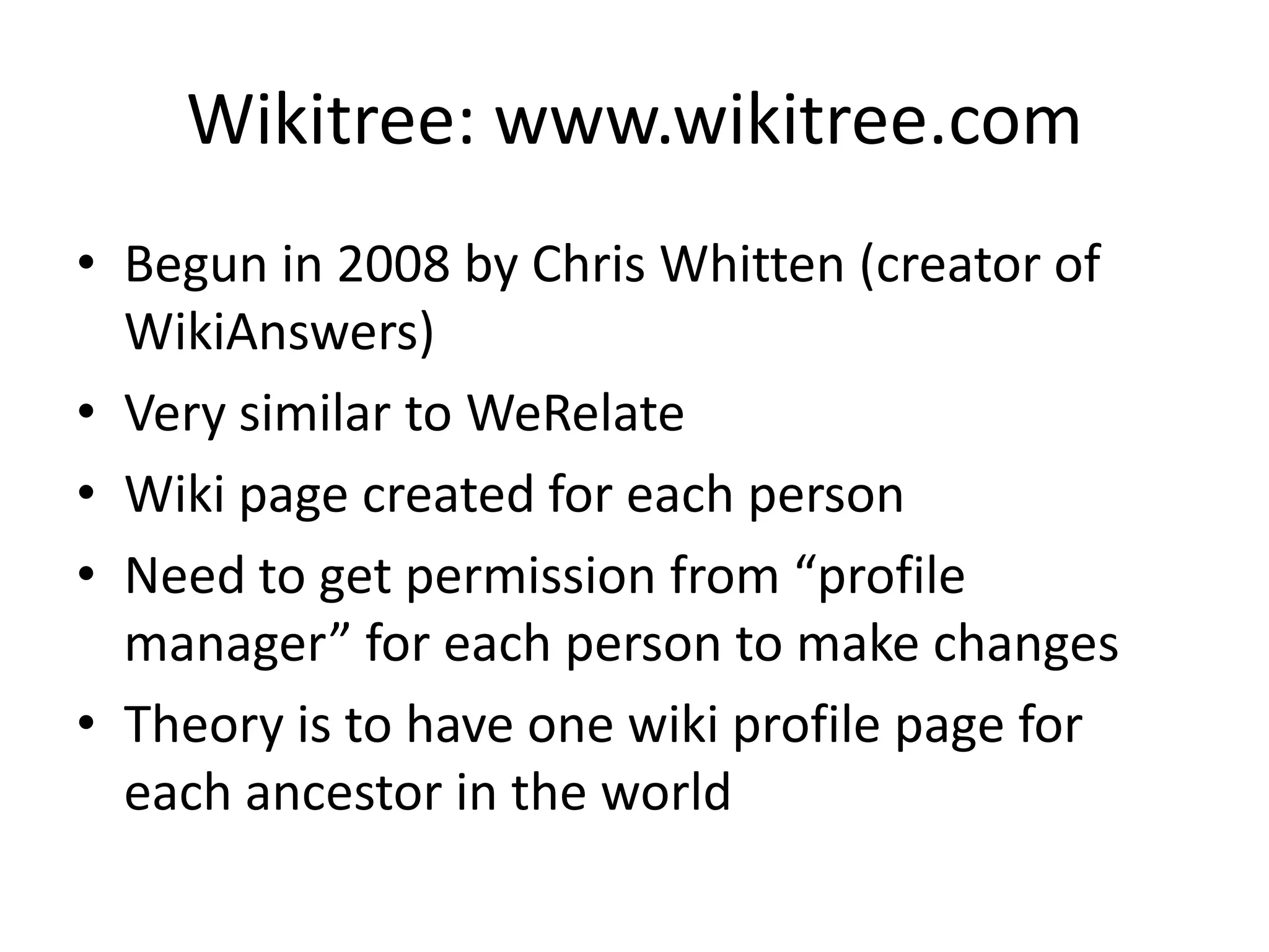 Wikitree: www.wikitree.comBegun in 2008 by Chris Whitten (creator of WikiAnswers)Very similar to WeRelateWiki page created for each personNeed to get permission from “profile manager” for each person to make changesTheory is to have one wiki profile page for each ancestor in the world