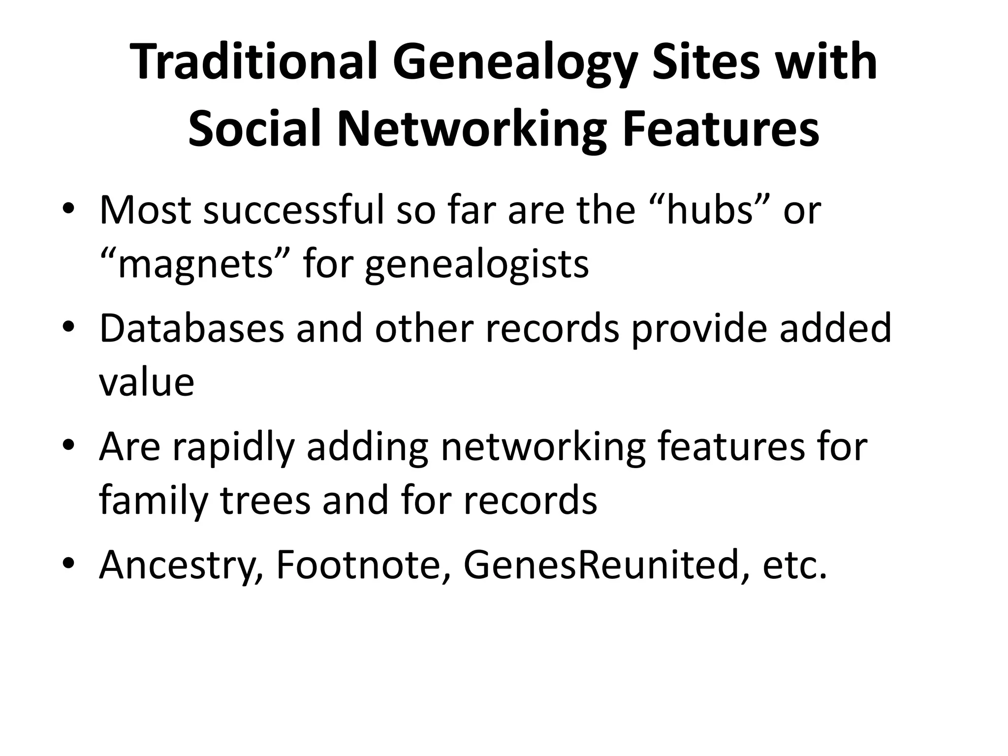 Traditional Genealogy Sites with Social Networking FeaturesMost successful so far are the “hubs” or “magnets” for genealogistsDatabases and other records provide added valueAre rapidly adding networking features for family trees and for recordsAncestry, Footnote, GenesReunited, etc.