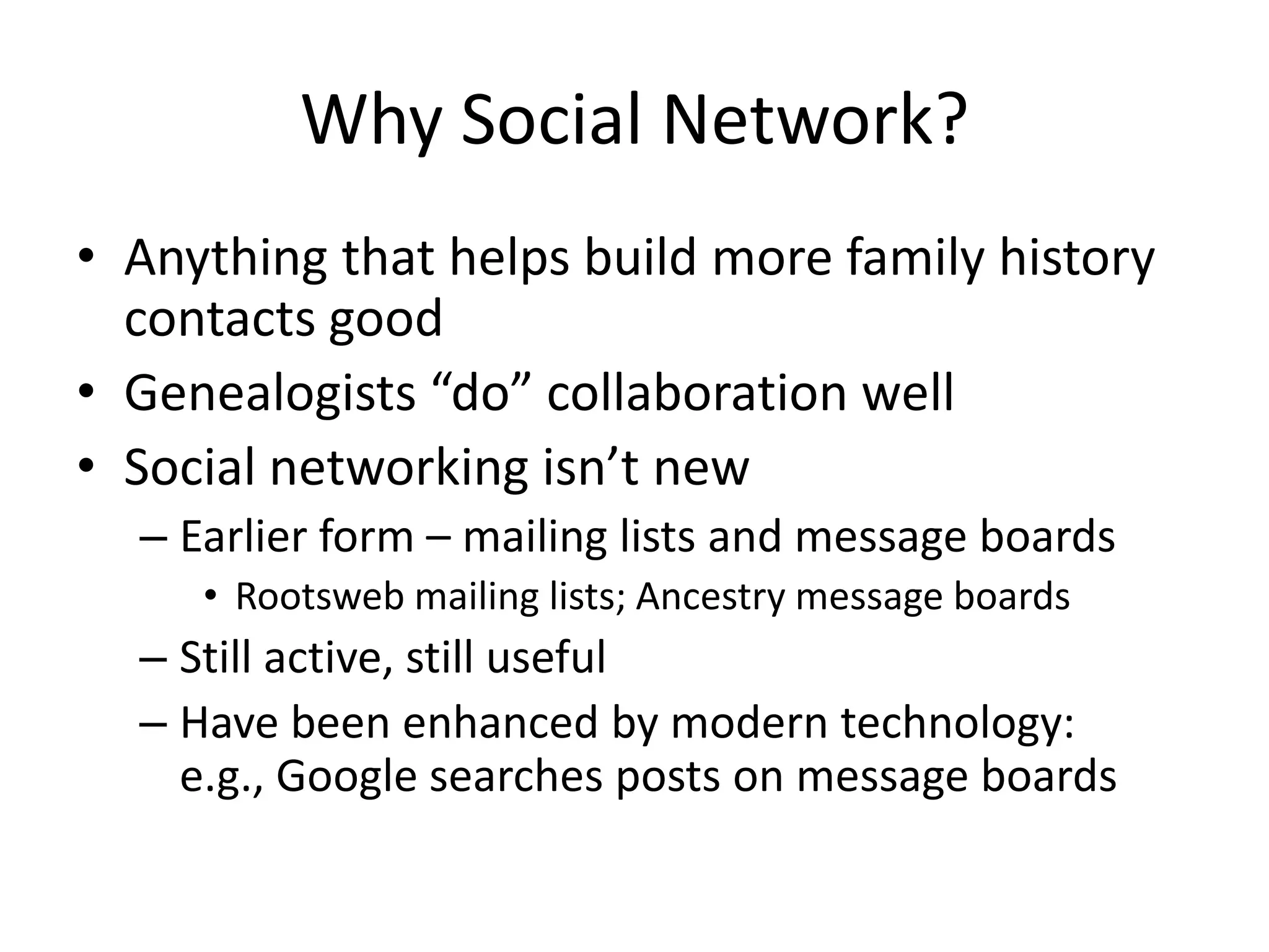Why Social Network?Anything that helps build more family history contacts goodGenealogists “do” collaboration wellSocial networking isn’t newEarlier form – mailing lists and message boardsRootsweb mailing lists; Ancestry message boardsStill active, still usefulHave been enhanced by modern technology: e.g., Google searches posts on message boards