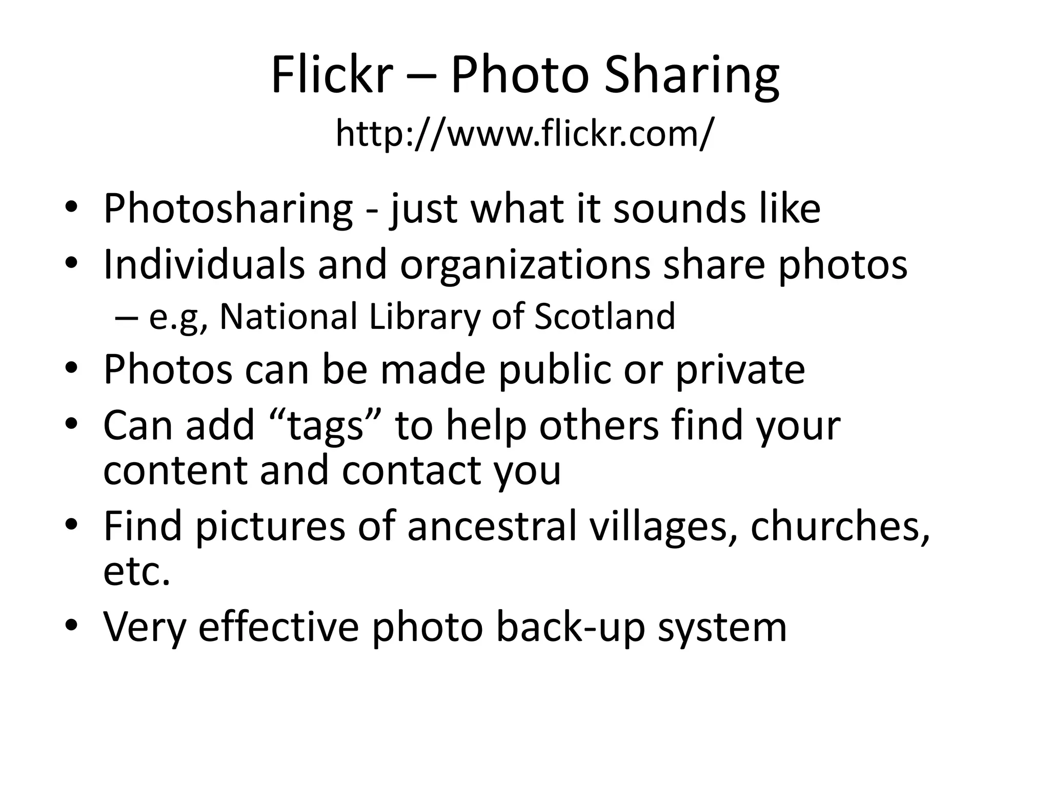 Flickr – Photo Sharinghttp://www.flickr.com/Photosharing - just what it sounds likeIndividuals and organizations share photose.g, National Library of ScotlandPhotos can be made public or privateCan add “tags” to help others find your content and contact youFind pictures of ancestral villages, churches, etc.Very effective photo back-up system