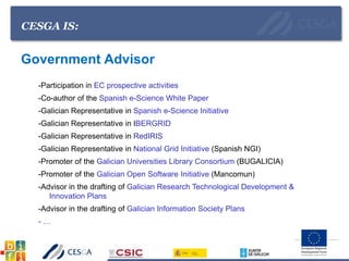 CESGA IS:
Government Advisor
-Participation in EC prospective activities
-Co-author of the Spanish e-Science White Paper
-Galician Representative in Spanish e-Science Initiative
-Galician Representative in IBERGRID
-Galician Representative in RedIRIS
-Galician Representative in National Grid Initiative (Spanish NGI)
-Promoter of the Galician Universities Library Consortium (BUGALICIA)
-Promoter of the Galician Open Software Initiative (Mancomun)
-Advisor in the drafting of Galician Research Technological Development &
Innovation Plans
-Advisor in the drafting of Galician Information Society Plans
- …
 