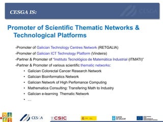 CESGA IS:
Promoter of Scientific Thematic Networks &
Technological Platforms
-Promoter of Galician Technology Centres Network (RETGALIA)
-Promoter of Galician ICT Technology Platform (Vindeira)
-Partner & Promoter of “Instituto Tecnológico de Matemática Industrial (ITMATI)”
-Partner & Promoter of various scientific thematic networks:
• Galician Colorectal Cancer Research Network
• Galician Bioinformatics Network
• Galician Network of High Perfomance Computing
• Mathematica Consulting: Transfering Math to Industry
• Galician e-learning Thematic Network
• …
 